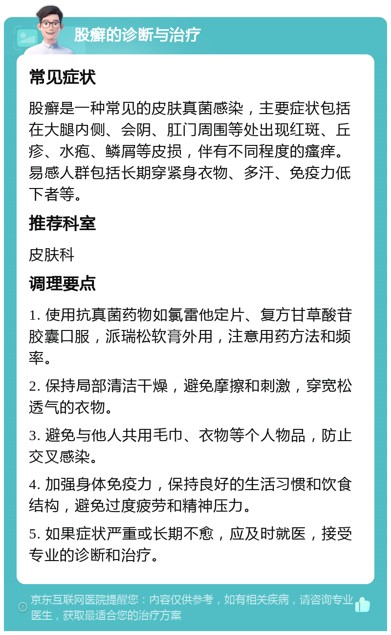 股癣的诊断与治疗 常见症状 股癣是一种常见的皮肤真菌感染，主要症状包括在大腿内侧、会阴、肛门周围等处出现红斑、丘疹、水疱、鳞屑等皮损，伴有不同程度的瘙痒。易感人群包括长期穿紧身衣物、多汗、免疫力低下者等。 推荐科室 皮肤科 调理要点 1. 使用抗真菌药物如氯雷他定片、复方甘草酸苷胶囊口服，派瑞松软膏外用，注意用药方法和频率。 2. 保持局部清洁干燥，避免摩擦和刺激，穿宽松透气的衣物。 3. 避免与他人共用毛巾、衣物等个人物品，防止交叉感染。 4. 加强身体免疫力，保持良好的生活习惯和饮食结构，避免过度疲劳和精神压力。 5. 如果症状严重或长期不愈，应及时就医，接受专业的诊断和治疗。