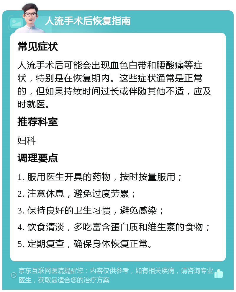 人流手术后恢复指南 常见症状 人流手术后可能会出现血色白带和腰酸痛等症状，特别是在恢复期内。这些症状通常是正常的，但如果持续时间过长或伴随其他不适，应及时就医。 推荐科室 妇科 调理要点 1. 服用医生开具的药物，按时按量服用； 2. 注意休息，避免过度劳累； 3. 保持良好的卫生习惯，避免感染； 4. 饮食清淡，多吃富含蛋白质和维生素的食物； 5. 定期复查，确保身体恢复正常。