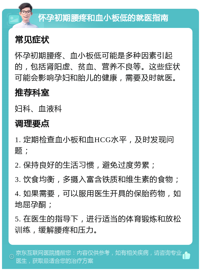 怀孕初期腰疼和血小板低的就医指南 常见症状 怀孕初期腰疼、血小板低可能是多种因素引起的，包括肾阳虚、贫血、营养不良等。这些症状可能会影响孕妇和胎儿的健康，需要及时就医。 推荐科室 妇科、血液科 调理要点 1. 定期检查血小板和血HCG水平，及时发现问题； 2. 保持良好的生活习惯，避免过度劳累； 3. 饮食均衡，多摄入富含铁质和维生素的食物； 4. 如果需要，可以服用医生开具的保胎药物，如地屈孕酮； 5. 在医生的指导下，进行适当的体育锻炼和放松训练，缓解腰疼和压力。