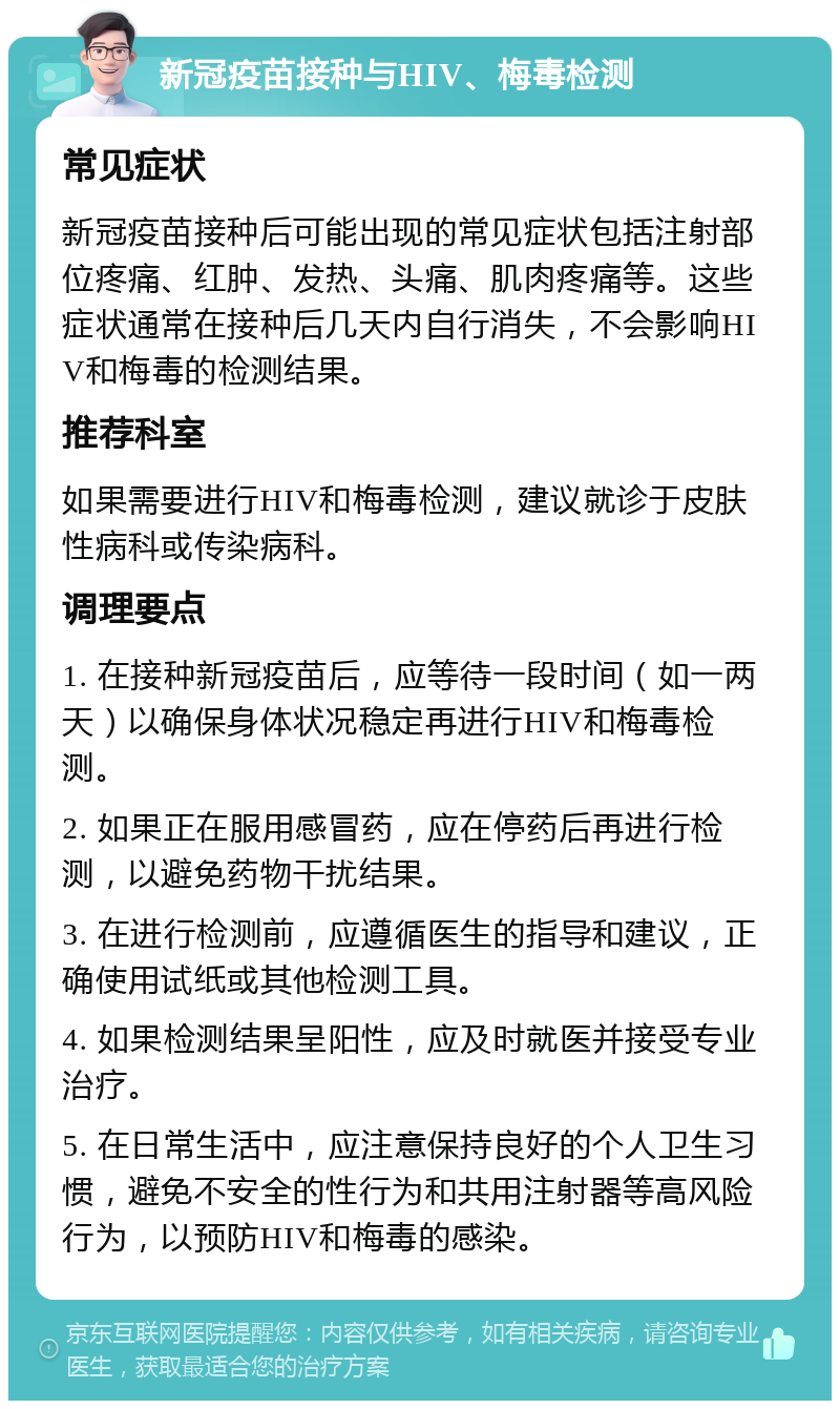 新冠疫苗接种与HIV、梅毒检测 常见症状 新冠疫苗接种后可能出现的常见症状包括注射部位疼痛、红肿、发热、头痛、肌肉疼痛等。这些症状通常在接种后几天内自行消失，不会影响HIV和梅毒的检测结果。 推荐科室 如果需要进行HIV和梅毒检测，建议就诊于皮肤性病科或传染病科。 调理要点 1. 在接种新冠疫苗后，应等待一段时间（如一两天）以确保身体状况稳定再进行HIV和梅毒检测。 2. 如果正在服用感冒药，应在停药后再进行检测，以避免药物干扰结果。 3. 在进行检测前，应遵循医生的指导和建议，正确使用试纸或其他检测工具。 4. 如果检测结果呈阳性，应及时就医并接受专业治疗。 5. 在日常生活中，应注意保持良好的个人卫生习惯，避免不安全的性行为和共用注射器等高风险行为，以预防HIV和梅毒的感染。