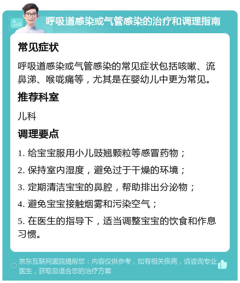 呼吸道感染或气管感染的治疗和调理指南 常见症状 呼吸道感染或气管感染的常见症状包括咳嗽、流鼻涕、喉咙痛等，尤其是在婴幼儿中更为常见。 推荐科室 儿科 调理要点 1. 给宝宝服用小儿豉翘颗粒等感冒药物； 2. 保持室内湿度，避免过于干燥的环境； 3. 定期清洁宝宝的鼻腔，帮助排出分泌物； 4. 避免宝宝接触烟雾和污染空气； 5. 在医生的指导下，适当调整宝宝的饮食和作息习惯。