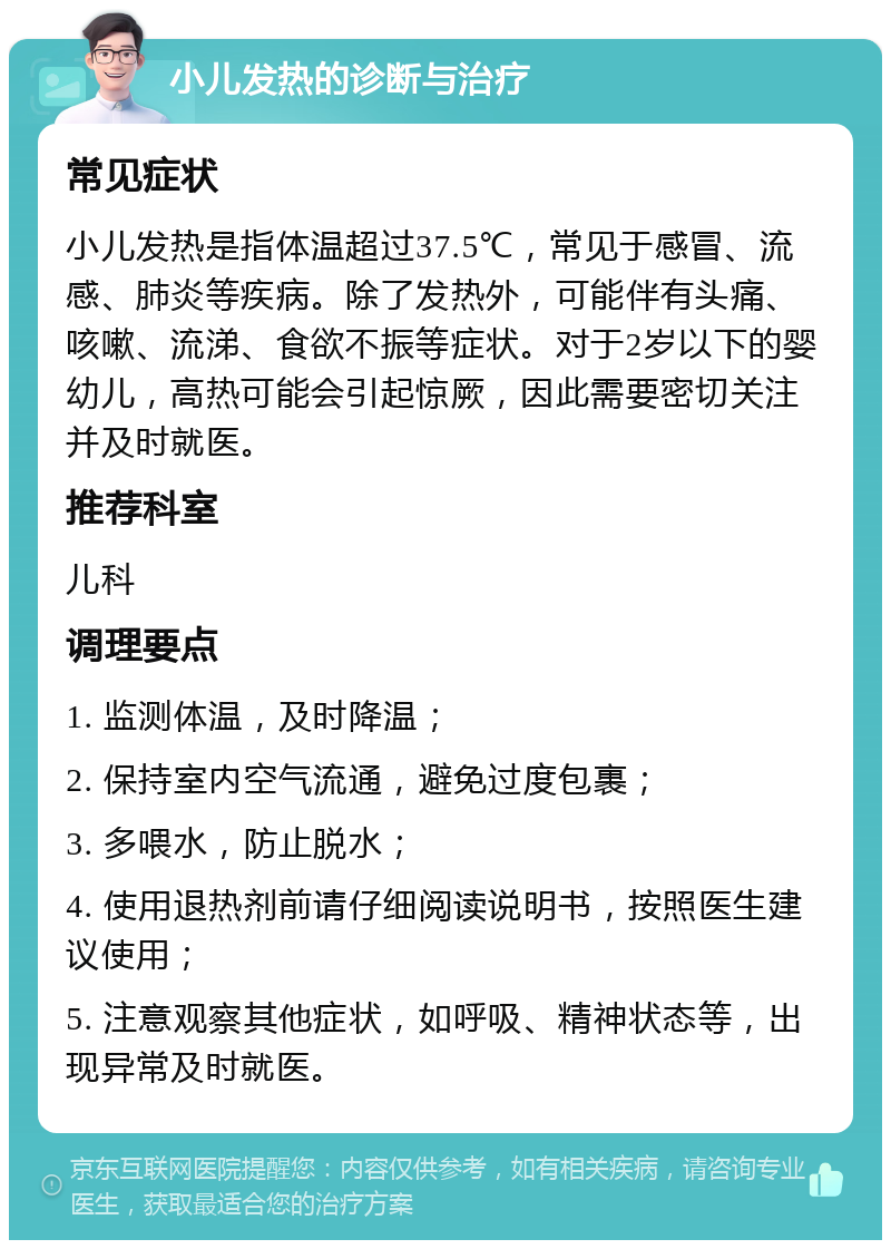 小儿发热的诊断与治疗 常见症状 小儿发热是指体温超过37.5℃，常见于感冒、流感、肺炎等疾病。除了发热外，可能伴有头痛、咳嗽、流涕、食欲不振等症状。对于2岁以下的婴幼儿，高热可能会引起惊厥，因此需要密切关注并及时就医。 推荐科室 儿科 调理要点 1. 监测体温，及时降温； 2. 保持室内空气流通，避免过度包裹； 3. 多喂水，防止脱水； 4. 使用退热剂前请仔细阅读说明书，按照医生建议使用； 5. 注意观察其他症状，如呼吸、精神状态等，出现异常及时就医。