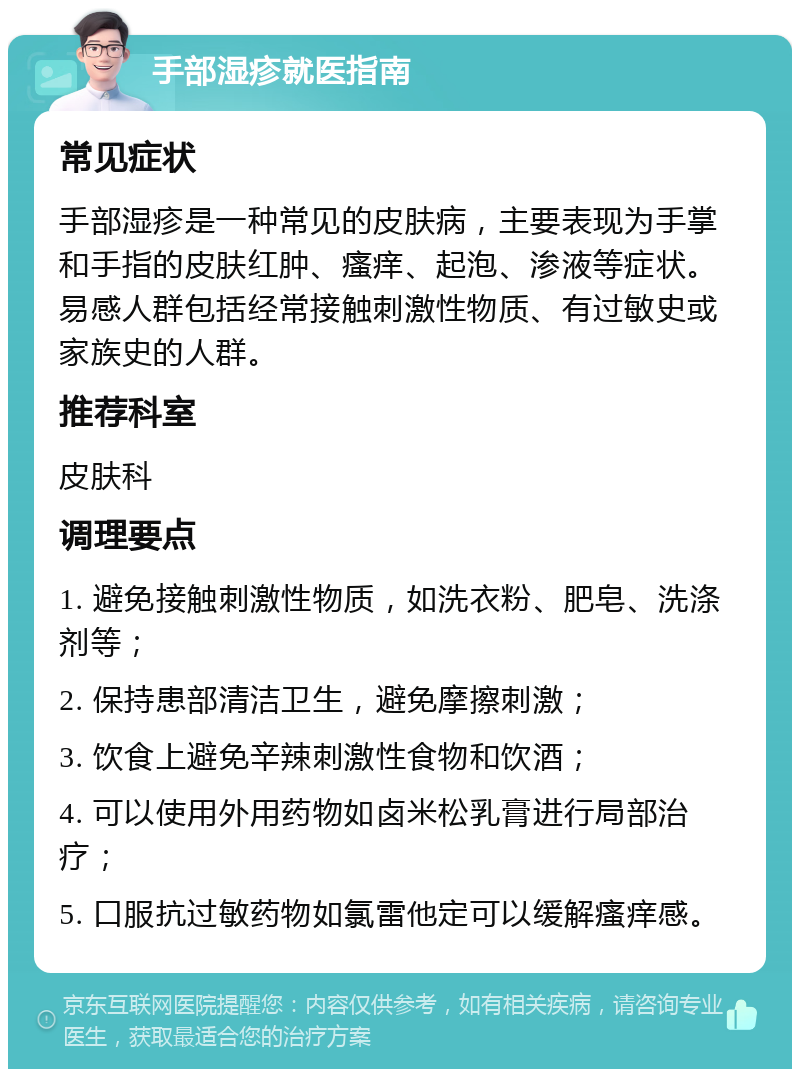 手部湿疹就医指南 常见症状 手部湿疹是一种常见的皮肤病，主要表现为手掌和手指的皮肤红肿、瘙痒、起泡、渗液等症状。易感人群包括经常接触刺激性物质、有过敏史或家族史的人群。 推荐科室 皮肤科 调理要点 1. 避免接触刺激性物质，如洗衣粉、肥皂、洗涤剂等； 2. 保持患部清洁卫生，避免摩擦刺激； 3. 饮食上避免辛辣刺激性食物和饮酒； 4. 可以使用外用药物如卤米松乳膏进行局部治疗； 5. 口服抗过敏药物如氯雷他定可以缓解瘙痒感。