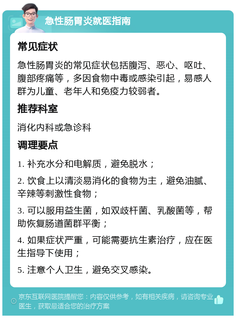 急性肠胃炎就医指南 常见症状 急性肠胃炎的常见症状包括腹泻、恶心、呕吐、腹部疼痛等，多因食物中毒或感染引起，易感人群为儿童、老年人和免疫力较弱者。 推荐科室 消化内科或急诊科 调理要点 1. 补充水分和电解质，避免脱水； 2. 饮食上以清淡易消化的食物为主，避免油腻、辛辣等刺激性食物； 3. 可以服用益生菌，如双歧杆菌、乳酸菌等，帮助恢复肠道菌群平衡； 4. 如果症状严重，可能需要抗生素治疗，应在医生指导下使用； 5. 注意个人卫生，避免交叉感染。