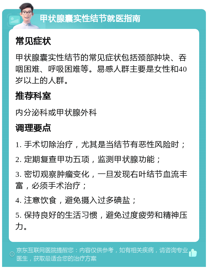 甲状腺囊实性结节就医指南 常见症状 甲状腺囊实性结节的常见症状包括颈部肿块、吞咽困难、呼吸困难等。易感人群主要是女性和40岁以上的人群。 推荐科室 内分泌科或甲状腺外科 调理要点 1. 手术切除治疗，尤其是当结节有恶性风险时； 2. 定期复查甲功五项，监测甲状腺功能； 3. 密切观察肿瘤变化，一旦发现右叶结节血流丰富，必须手术治疗； 4. 注意饮食，避免摄入过多碘盐； 5. 保持良好的生活习惯，避免过度疲劳和精神压力。