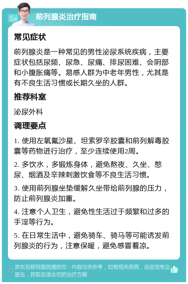 前列腺炎治疗指南 常见症状 前列腺炎是一种常见的男性泌尿系统疾病，主要症状包括尿频、尿急、尿痛、排尿困难、会阴部和小腹胀痛等。易感人群为中老年男性，尤其是有不良生活习惯或长期久坐的人群。 推荐科室 泌尿外科 调理要点 1. 使用左氧氟沙星、坦索罗辛胶囊和前列解毒胶囊等药物进行治疗，至少连续使用2周。 2. 多饮水，多锻炼身体，避免熬夜、久坐、憋尿、烟酒及辛辣刺激饮食等不良生活习惯。 3. 使用前列腺坐垫缓解久坐带给前列腺的压力，防止前列腺炎加重。 4. 注意个人卫生，避免性生活过于频繁和过多的手淫等行为。 5. 在日常生活中，避免骑车、骑马等可能诱发前列腺炎的行为，注意保暖，避免感冒着凉。