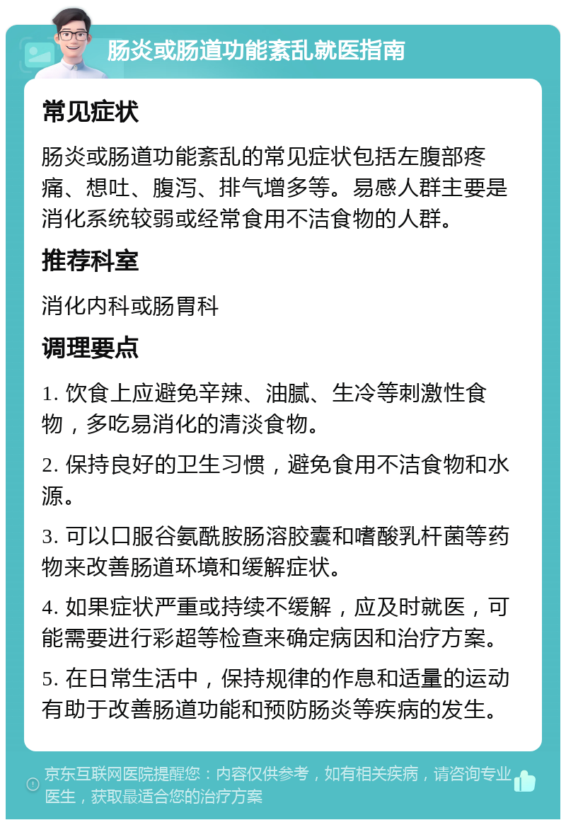 肠炎或肠道功能紊乱就医指南 常见症状 肠炎或肠道功能紊乱的常见症状包括左腹部疼痛、想吐、腹泻、排气增多等。易感人群主要是消化系统较弱或经常食用不洁食物的人群。 推荐科室 消化内科或肠胃科 调理要点 1. 饮食上应避免辛辣、油腻、生冷等刺激性食物，多吃易消化的清淡食物。 2. 保持良好的卫生习惯，避免食用不洁食物和水源。 3. 可以口服谷氨酰胺肠溶胶囊和嗜酸乳杆菌等药物来改善肠道环境和缓解症状。 4. 如果症状严重或持续不缓解，应及时就医，可能需要进行彩超等检查来确定病因和治疗方案。 5. 在日常生活中，保持规律的作息和适量的运动有助于改善肠道功能和预防肠炎等疾病的发生。