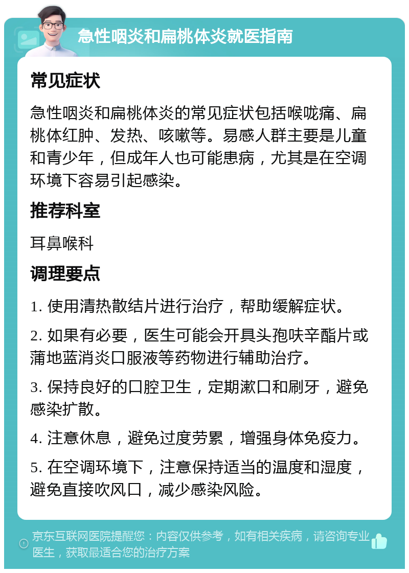 急性咽炎和扁桃体炎就医指南 常见症状 急性咽炎和扁桃体炎的常见症状包括喉咙痛、扁桃体红肿、发热、咳嗽等。易感人群主要是儿童和青少年，但成年人也可能患病，尤其是在空调环境下容易引起感染。 推荐科室 耳鼻喉科 调理要点 1. 使用清热散结片进行治疗，帮助缓解症状。 2. 如果有必要，医生可能会开具头孢呋辛酯片或蒲地蓝消炎口服液等药物进行辅助治疗。 3. 保持良好的口腔卫生，定期漱口和刷牙，避免感染扩散。 4. 注意休息，避免过度劳累，增强身体免疫力。 5. 在空调环境下，注意保持适当的温度和湿度，避免直接吹风口，减少感染风险。