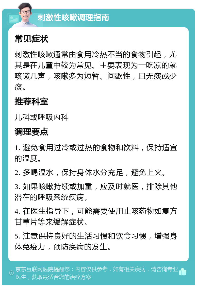 刺激性咳嗽调理指南 常见症状 刺激性咳嗽通常由食用冷热不当的食物引起，尤其是在儿童中较为常见。主要表现为一吃凉的就咳嗽几声，咳嗽多为短暂、间歇性，且无痰或少痰。 推荐科室 儿科或呼吸内科 调理要点 1. 避免食用过冷或过热的食物和饮料，保持适宜的温度。 2. 多喝温水，保持身体水分充足，避免上火。 3. 如果咳嗽持续或加重，应及时就医，排除其他潜在的呼吸系统疾病。 4. 在医生指导下，可能需要使用止咳药物如复方甘草片等来缓解症状。 5. 注意保持良好的生活习惯和饮食习惯，增强身体免疫力，预防疾病的发生。