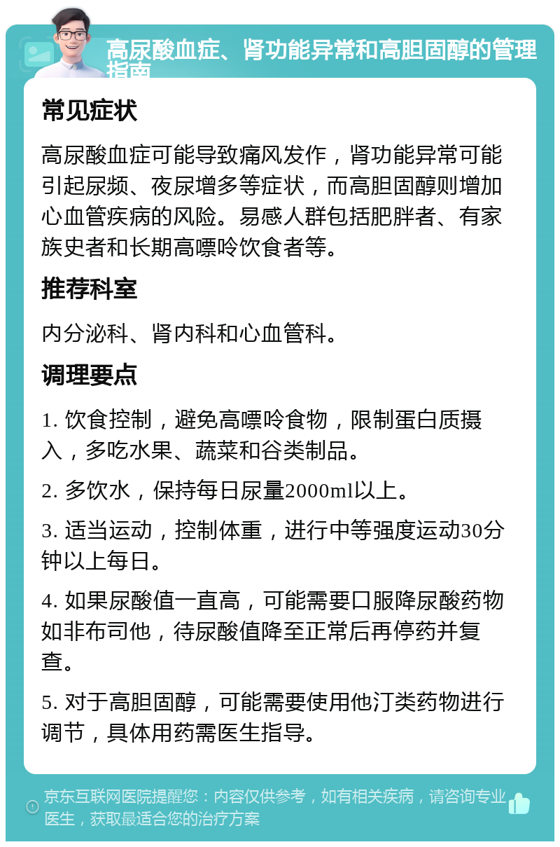 高尿酸血症、肾功能异常和高胆固醇的管理指南 常见症状 高尿酸血症可能导致痛风发作，肾功能异常可能引起尿频、夜尿增多等症状，而高胆固醇则增加心血管疾病的风险。易感人群包括肥胖者、有家族史者和长期高嘌呤饮食者等。 推荐科室 内分泌科、肾内科和心血管科。 调理要点 1. 饮食控制，避免高嘌呤食物，限制蛋白质摄入，多吃水果、蔬菜和谷类制品。 2. 多饮水，保持每日尿量2000ml以上。 3. 适当运动，控制体重，进行中等强度运动30分钟以上每日。 4. 如果尿酸值一直高，可能需要口服降尿酸药物如非布司他，待尿酸值降至正常后再停药并复查。 5. 对于高胆固醇，可能需要使用他汀类药物进行调节，具体用药需医生指导。