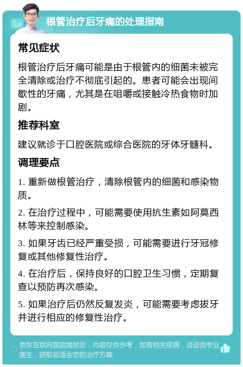 根管治疗后牙痛的处理指南 常见症状 根管治疗后牙痛可能是由于根管内的细菌未被完全清除或治疗不彻底引起的。患者可能会出现间歇性的牙痛，尤其是在咀嚼或接触冷热食物时加剧。 推荐科室 建议就诊于口腔医院或综合医院的牙体牙髓科。 调理要点 1. 重新做根管治疗，清除根管内的细菌和感染物质。 2. 在治疗过程中，可能需要使用抗生素如阿莫西林等来控制感染。 3. 如果牙齿已经严重受损，可能需要进行牙冠修复或其他修复性治疗。 4. 在治疗后，保持良好的口腔卫生习惯，定期复查以预防再次感染。 5. 如果治疗后仍然反复发炎，可能需要考虑拔牙并进行相应的修复性治疗。