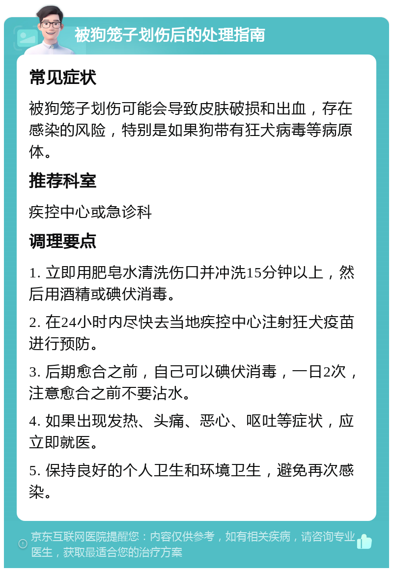 被狗笼子划伤后的处理指南 常见症状 被狗笼子划伤可能会导致皮肤破损和出血，存在感染的风险，特别是如果狗带有狂犬病毒等病原体。 推荐科室 疾控中心或急诊科 调理要点 1. 立即用肥皂水清洗伤口并冲洗15分钟以上，然后用酒精或碘伏消毒。 2. 在24小时内尽快去当地疾控中心注射狂犬疫苗进行预防。 3. 后期愈合之前，自己可以碘伏消毒，一日2次，注意愈合之前不要沾水。 4. 如果出现发热、头痛、恶心、呕吐等症状，应立即就医。 5. 保持良好的个人卫生和环境卫生，避免再次感染。