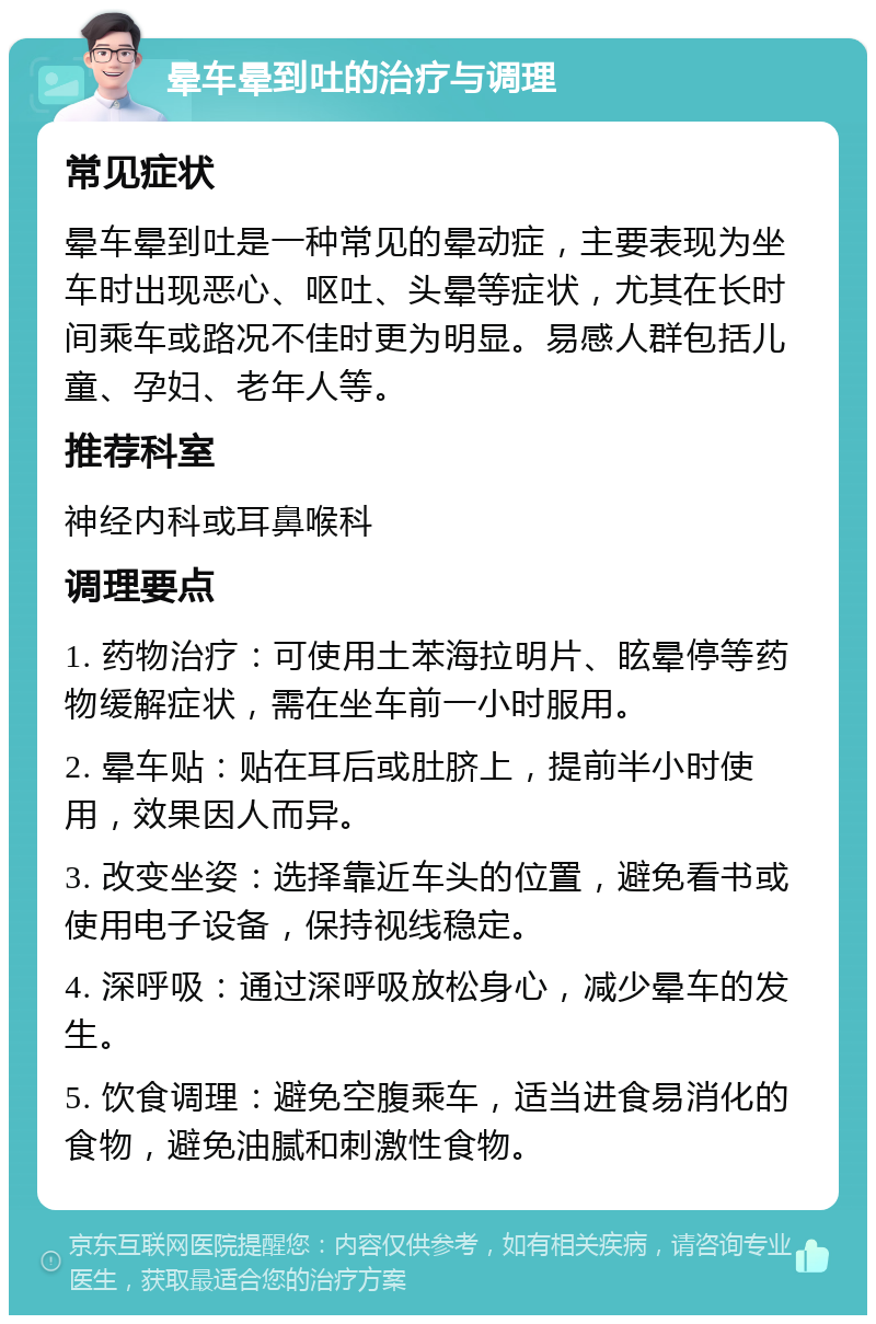 晕车晕到吐的治疗与调理 常见症状 晕车晕到吐是一种常见的晕动症，主要表现为坐车时出现恶心、呕吐、头晕等症状，尤其在长时间乘车或路况不佳时更为明显。易感人群包括儿童、孕妇、老年人等。 推荐科室 神经内科或耳鼻喉科 调理要点 1. 药物治疗：可使用土苯海拉明片、眩晕停等药物缓解症状，需在坐车前一小时服用。 2. 晕车贴：贴在耳后或肚脐上，提前半小时使用，效果因人而异。 3. 改变坐姿：选择靠近车头的位置，避免看书或使用电子设备，保持视线稳定。 4. 深呼吸：通过深呼吸放松身心，减少晕车的发生。 5. 饮食调理：避免空腹乘车，适当进食易消化的食物，避免油腻和刺激性食物。