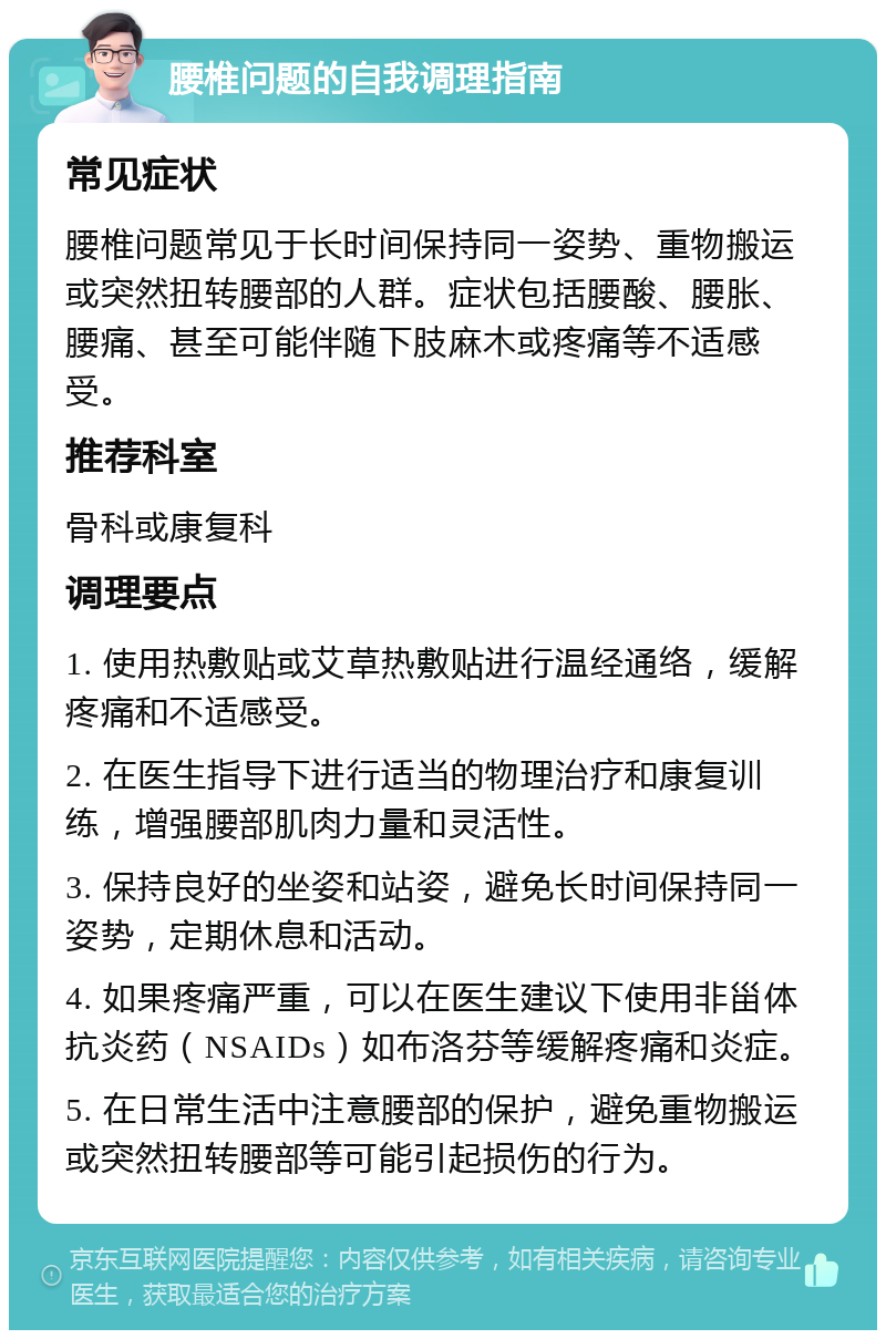 腰椎问题的自我调理指南 常见症状 腰椎问题常见于长时间保持同一姿势、重物搬运或突然扭转腰部的人群。症状包括腰酸、腰胀、腰痛、甚至可能伴随下肢麻木或疼痛等不适感受。 推荐科室 骨科或康复科 调理要点 1. 使用热敷贴或艾草热敷贴进行温经通络，缓解疼痛和不适感受。 2. 在医生指导下进行适当的物理治疗和康复训练，增强腰部肌肉力量和灵活性。 3. 保持良好的坐姿和站姿，避免长时间保持同一姿势，定期休息和活动。 4. 如果疼痛严重，可以在医生建议下使用非甾体抗炎药（NSAIDs）如布洛芬等缓解疼痛和炎症。 5. 在日常生活中注意腰部的保护，避免重物搬运或突然扭转腰部等可能引起损伤的行为。