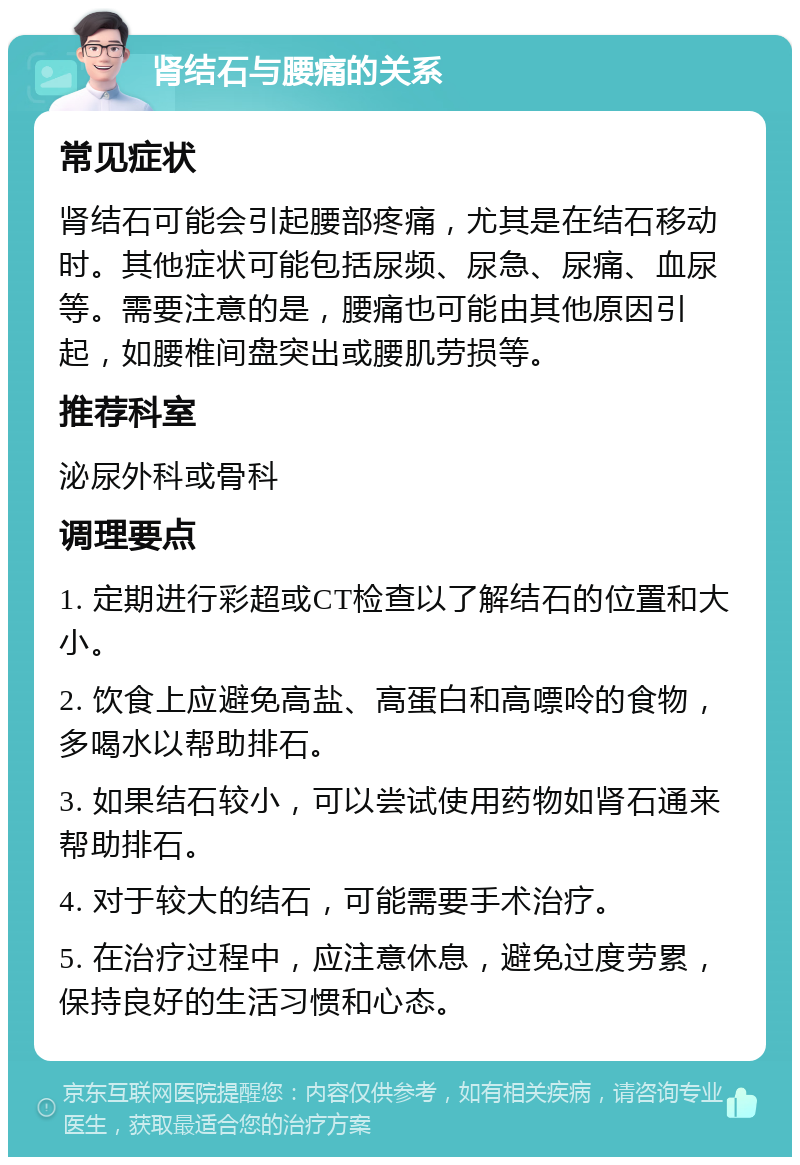 肾结石与腰痛的关系 常见症状 肾结石可能会引起腰部疼痛，尤其是在结石移动时。其他症状可能包括尿频、尿急、尿痛、血尿等。需要注意的是，腰痛也可能由其他原因引起，如腰椎间盘突出或腰肌劳损等。 推荐科室 泌尿外科或骨科 调理要点 1. 定期进行彩超或CT检查以了解结石的位置和大小。 2. 饮食上应避免高盐、高蛋白和高嘌呤的食物，多喝水以帮助排石。 3. 如果结石较小，可以尝试使用药物如肾石通来帮助排石。 4. 对于较大的结石，可能需要手术治疗。 5. 在治疗过程中，应注意休息，避免过度劳累，保持良好的生活习惯和心态。