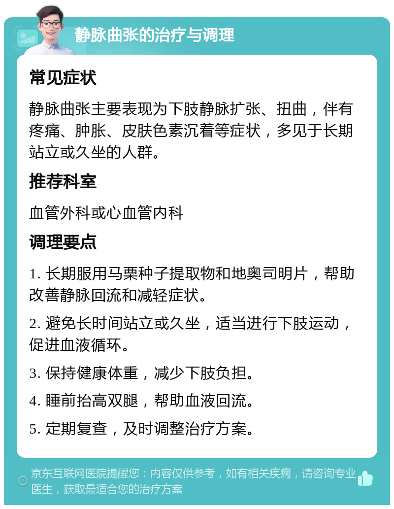 静脉曲张的治疗与调理 常见症状 静脉曲张主要表现为下肢静脉扩张、扭曲，伴有疼痛、肿胀、皮肤色素沉着等症状，多见于长期站立或久坐的人群。 推荐科室 血管外科或心血管内科 调理要点 1. 长期服用马栗种子提取物和地奥司明片，帮助改善静脉回流和减轻症状。 2. 避免长时间站立或久坐，适当进行下肢运动，促进血液循环。 3. 保持健康体重，减少下肢负担。 4. 睡前抬高双腿，帮助血液回流。 5. 定期复查，及时调整治疗方案。