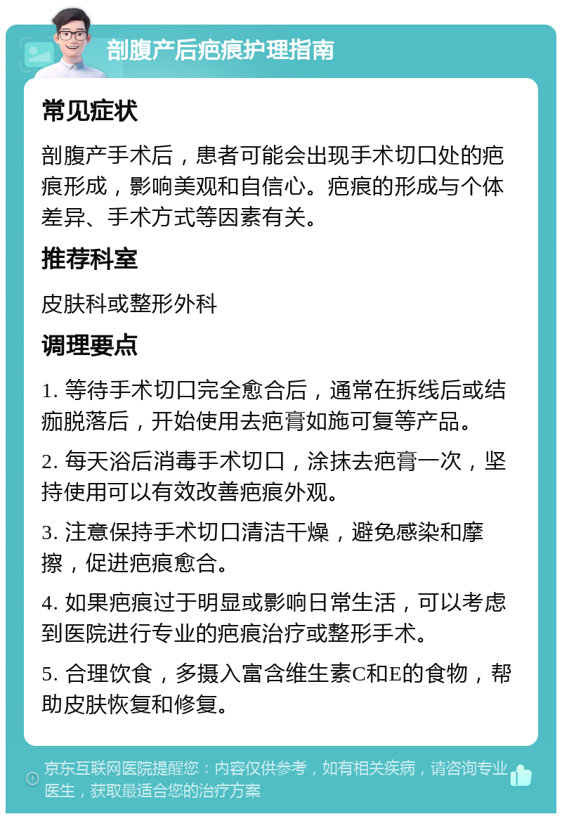 剖腹产后疤痕护理指南 常见症状 剖腹产手术后，患者可能会出现手术切口处的疤痕形成，影响美观和自信心。疤痕的形成与个体差异、手术方式等因素有关。 推荐科室 皮肤科或整形外科 调理要点 1. 等待手术切口完全愈合后，通常在拆线后或结痂脱落后，开始使用去疤膏如施可复等产品。 2. 每天浴后消毒手术切口，涂抹去疤膏一次，坚持使用可以有效改善疤痕外观。 3. 注意保持手术切口清洁干燥，避免感染和摩擦，促进疤痕愈合。 4. 如果疤痕过于明显或影响日常生活，可以考虑到医院进行专业的疤痕治疗或整形手术。 5. 合理饮食，多摄入富含维生素C和E的食物，帮助皮肤恢复和修复。