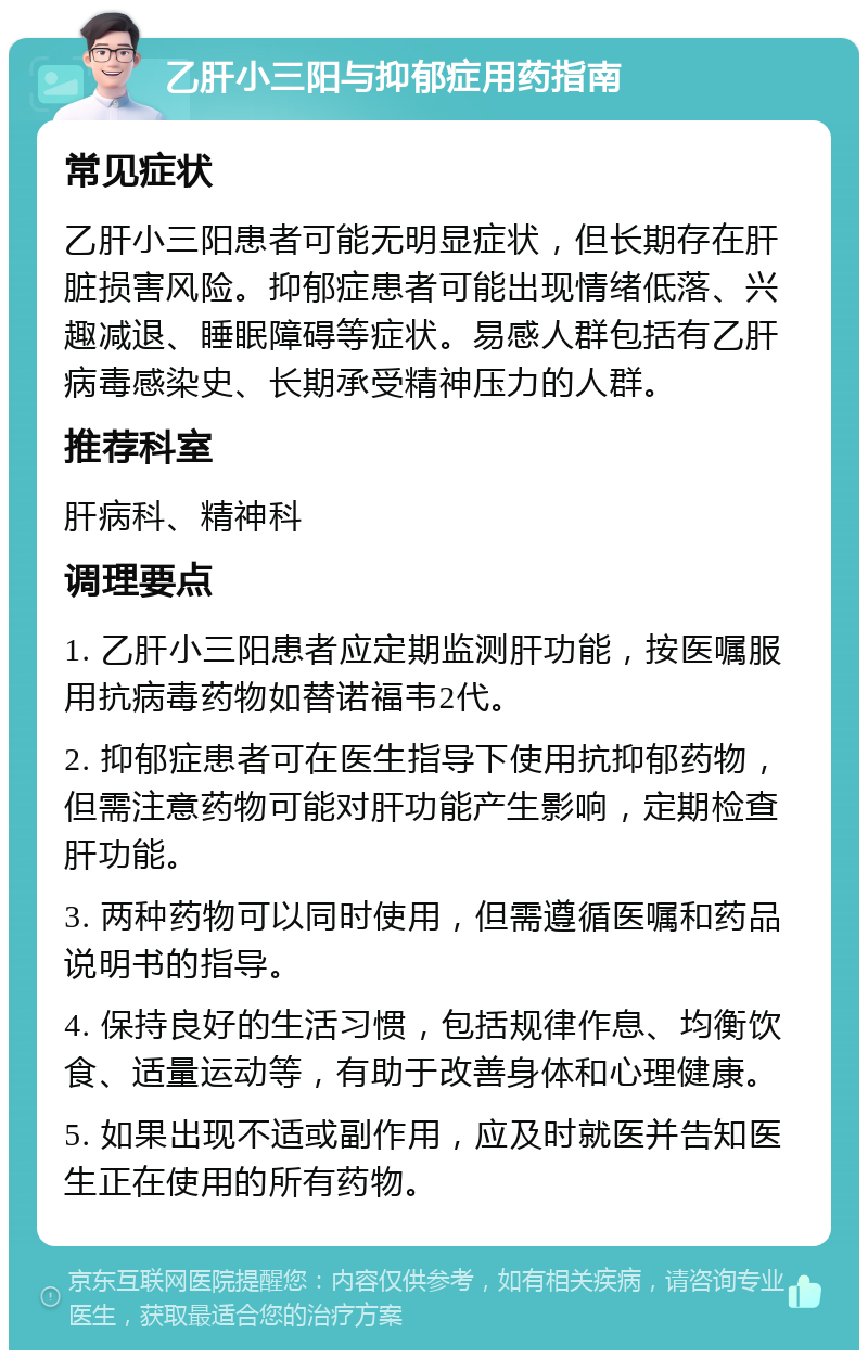 乙肝小三阳与抑郁症用药指南 常见症状 乙肝小三阳患者可能无明显症状，但长期存在肝脏损害风险。抑郁症患者可能出现情绪低落、兴趣减退、睡眠障碍等症状。易感人群包括有乙肝病毒感染史、长期承受精神压力的人群。 推荐科室 肝病科、精神科 调理要点 1. 乙肝小三阳患者应定期监测肝功能，按医嘱服用抗病毒药物如替诺福韦2代。 2. 抑郁症患者可在医生指导下使用抗抑郁药物，但需注意药物可能对肝功能产生影响，定期检查肝功能。 3. 两种药物可以同时使用，但需遵循医嘱和药品说明书的指导。 4. 保持良好的生活习惯，包括规律作息、均衡饮食、适量运动等，有助于改善身体和心理健康。 5. 如果出现不适或副作用，应及时就医并告知医生正在使用的所有药物。