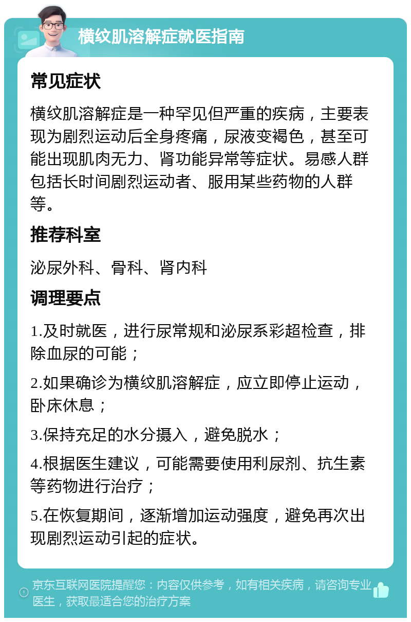 横纹肌溶解症就医指南 常见症状 横纹肌溶解症是一种罕见但严重的疾病，主要表现为剧烈运动后全身疼痛，尿液变褐色，甚至可能出现肌肉无力、肾功能异常等症状。易感人群包括长时间剧烈运动者、服用某些药物的人群等。 推荐科室 泌尿外科、骨科、肾内科 调理要点 1.及时就医，进行尿常规和泌尿系彩超检查，排除血尿的可能； 2.如果确诊为横纹肌溶解症，应立即停止运动，卧床休息； 3.保持充足的水分摄入，避免脱水； 4.根据医生建议，可能需要使用利尿剂、抗生素等药物进行治疗； 5.在恢复期间，逐渐增加运动强度，避免再次出现剧烈运动引起的症状。