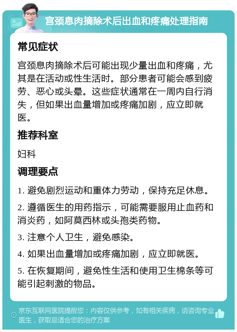 宫颈息肉摘除术后出血和疼痛处理指南 常见症状 宫颈息肉摘除术后可能出现少量出血和疼痛，尤其是在活动或性生活时。部分患者可能会感到疲劳、恶心或头晕。这些症状通常在一周内自行消失，但如果出血量增加或疼痛加剧，应立即就医。 推荐科室 妇科 调理要点 1. 避免剧烈运动和重体力劳动，保持充足休息。 2. 遵循医生的用药指示，可能需要服用止血药和消炎药，如阿莫西林或头孢类药物。 3. 注意个人卫生，避免感染。 4. 如果出血量增加或疼痛加剧，应立即就医。 5. 在恢复期间，避免性生活和使用卫生棉条等可能引起刺激的物品。