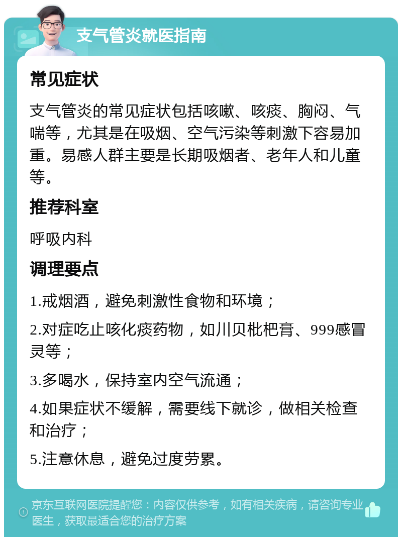 支气管炎就医指南 常见症状 支气管炎的常见症状包括咳嗽、咳痰、胸闷、气喘等，尤其是在吸烟、空气污染等刺激下容易加重。易感人群主要是长期吸烟者、老年人和儿童等。 推荐科室 呼吸内科 调理要点 1.戒烟酒，避免刺激性食物和环境； 2.对症吃止咳化痰药物，如川贝枇杷膏、999感冒灵等； 3.多喝水，保持室内空气流通； 4.如果症状不缓解，需要线下就诊，做相关检查和治疗； 5.注意休息，避免过度劳累。