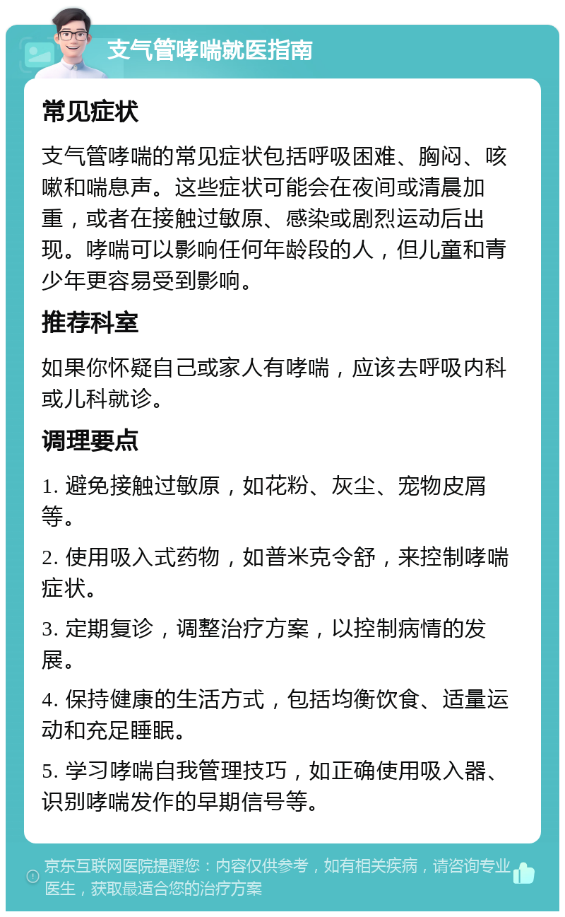 支气管哮喘就医指南 常见症状 支气管哮喘的常见症状包括呼吸困难、胸闷、咳嗽和喘息声。这些症状可能会在夜间或清晨加重，或者在接触过敏原、感染或剧烈运动后出现。哮喘可以影响任何年龄段的人，但儿童和青少年更容易受到影响。 推荐科室 如果你怀疑自己或家人有哮喘，应该去呼吸内科或儿科就诊。 调理要点 1. 避免接触过敏原，如花粉、灰尘、宠物皮屑等。 2. 使用吸入式药物，如普米克令舒，来控制哮喘症状。 3. 定期复诊，调整治疗方案，以控制病情的发展。 4. 保持健康的生活方式，包括均衡饮食、适量运动和充足睡眠。 5. 学习哮喘自我管理技巧，如正确使用吸入器、识别哮喘发作的早期信号等。