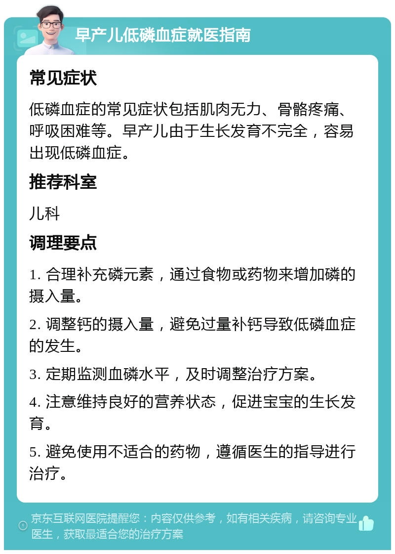 早产儿低磷血症就医指南 常见症状 低磷血症的常见症状包括肌肉无力、骨骼疼痛、呼吸困难等。早产儿由于生长发育不完全，容易出现低磷血症。 推荐科室 儿科 调理要点 1. 合理补充磷元素，通过食物或药物来增加磷的摄入量。 2. 调整钙的摄入量，避免过量补钙导致低磷血症的发生。 3. 定期监测血磷水平，及时调整治疗方案。 4. 注意维持良好的营养状态，促进宝宝的生长发育。 5. 避免使用不适合的药物，遵循医生的指导进行治疗。