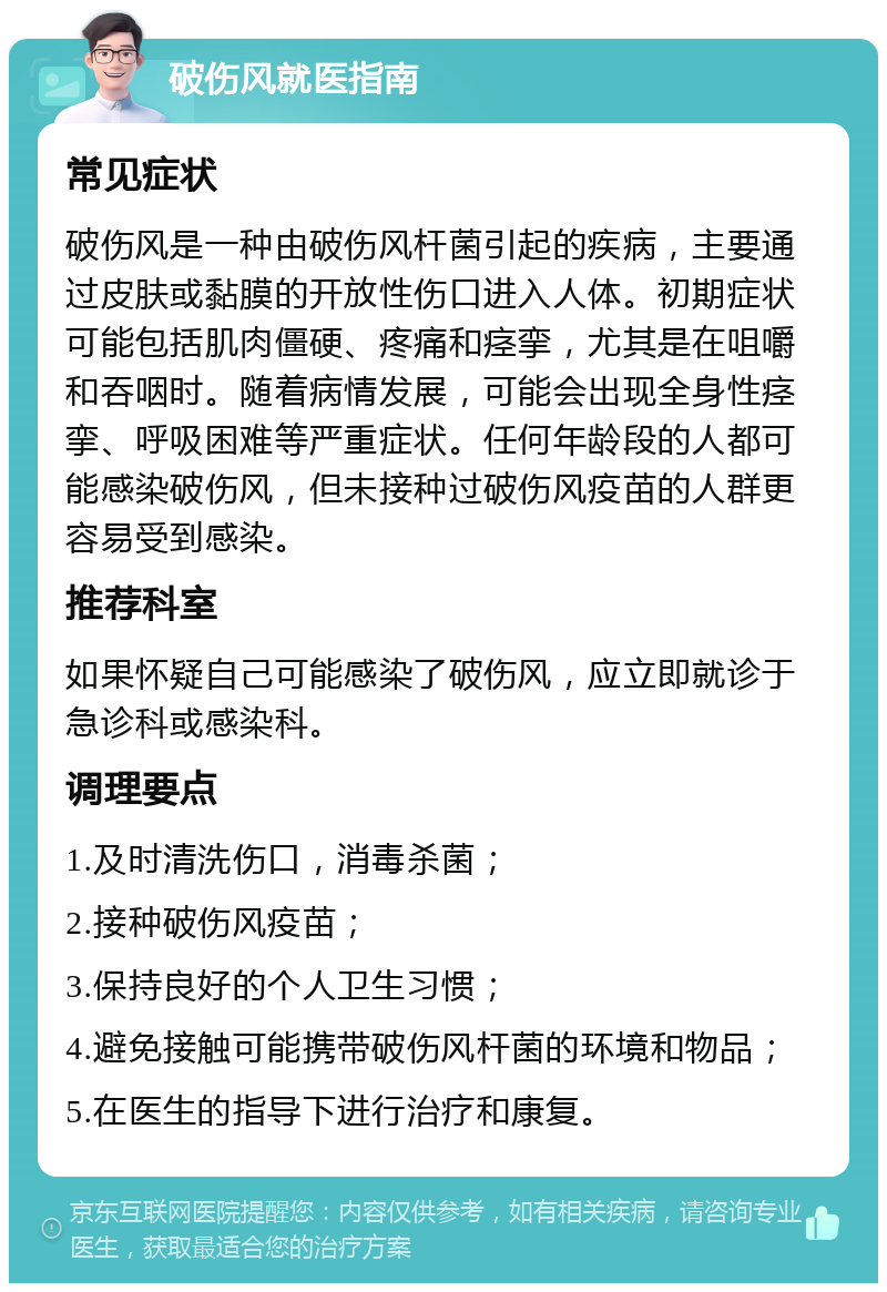 破伤风就医指南 常见症状 破伤风是一种由破伤风杆菌引起的疾病，主要通过皮肤或黏膜的开放性伤口进入人体。初期症状可能包括肌肉僵硬、疼痛和痉挛，尤其是在咀嚼和吞咽时。随着病情发展，可能会出现全身性痉挛、呼吸困难等严重症状。任何年龄段的人都可能感染破伤风，但未接种过破伤风疫苗的人群更容易受到感染。 推荐科室 如果怀疑自己可能感染了破伤风，应立即就诊于急诊科或感染科。 调理要点 1.及时清洗伤口，消毒杀菌； 2.接种破伤风疫苗； 3.保持良好的个人卫生习惯； 4.避免接触可能携带破伤风杆菌的环境和物品； 5.在医生的指导下进行治疗和康复。