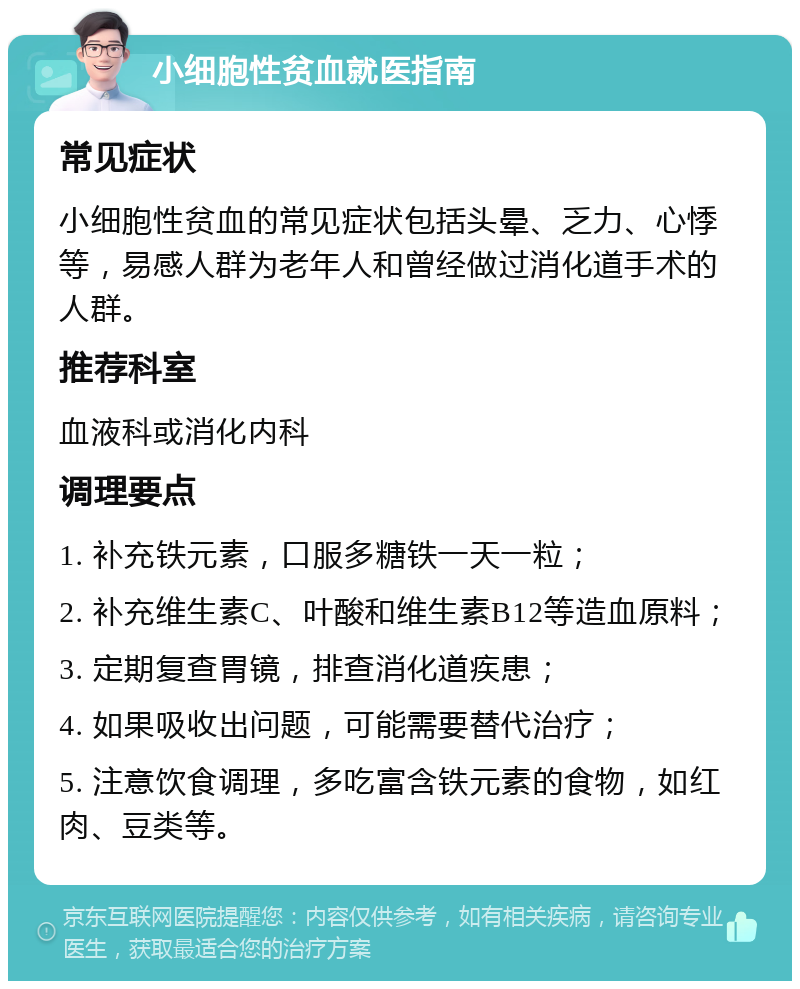 小细胞性贫血就医指南 常见症状 小细胞性贫血的常见症状包括头晕、乏力、心悸等，易感人群为老年人和曾经做过消化道手术的人群。 推荐科室 血液科或消化内科 调理要点 1. 补充铁元素，口服多糖铁一天一粒； 2. 补充维生素C、叶酸和维生素B12等造血原料； 3. 定期复查胃镜，排查消化道疾患； 4. 如果吸收出问题，可能需要替代治疗； 5. 注意饮食调理，多吃富含铁元素的食物，如红肉、豆类等。