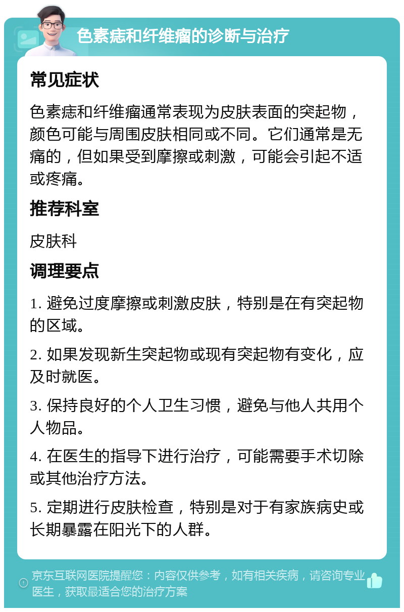 色素痣和纤维瘤的诊断与治疗 常见症状 色素痣和纤维瘤通常表现为皮肤表面的突起物，颜色可能与周围皮肤相同或不同。它们通常是无痛的，但如果受到摩擦或刺激，可能会引起不适或疼痛。 推荐科室 皮肤科 调理要点 1. 避免过度摩擦或刺激皮肤，特别是在有突起物的区域。 2. 如果发现新生突起物或现有突起物有变化，应及时就医。 3. 保持良好的个人卫生习惯，避免与他人共用个人物品。 4. 在医生的指导下进行治疗，可能需要手术切除或其他治疗方法。 5. 定期进行皮肤检查，特别是对于有家族病史或长期暴露在阳光下的人群。