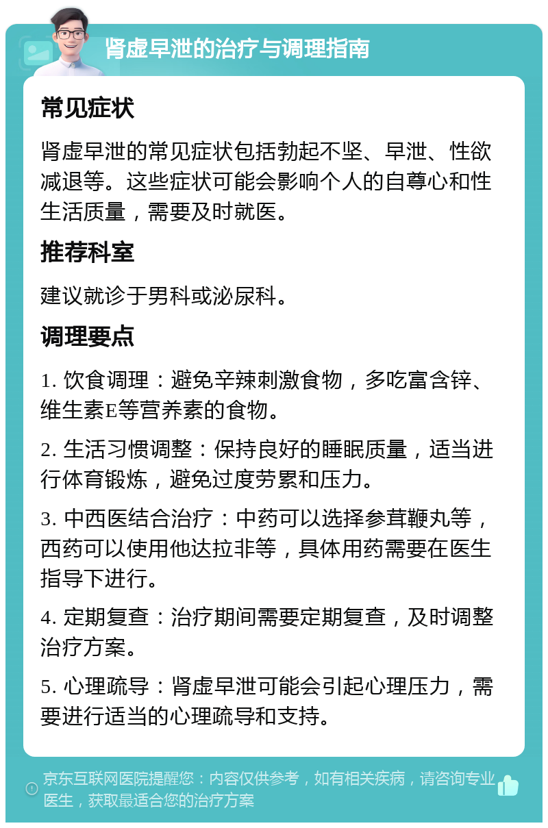 肾虚早泄的治疗与调理指南 常见症状 肾虚早泄的常见症状包括勃起不坚、早泄、性欲减退等。这些症状可能会影响个人的自尊心和性生活质量，需要及时就医。 推荐科室 建议就诊于男科或泌尿科。 调理要点 1. 饮食调理：避免辛辣刺激食物，多吃富含锌、维生素E等营养素的食物。 2. 生活习惯调整：保持良好的睡眠质量，适当进行体育锻炼，避免过度劳累和压力。 3. 中西医结合治疗：中药可以选择参茸鞭丸等，西药可以使用他达拉非等，具体用药需要在医生指导下进行。 4. 定期复查：治疗期间需要定期复查，及时调整治疗方案。 5. 心理疏导：肾虚早泄可能会引起心理压力，需要进行适当的心理疏导和支持。