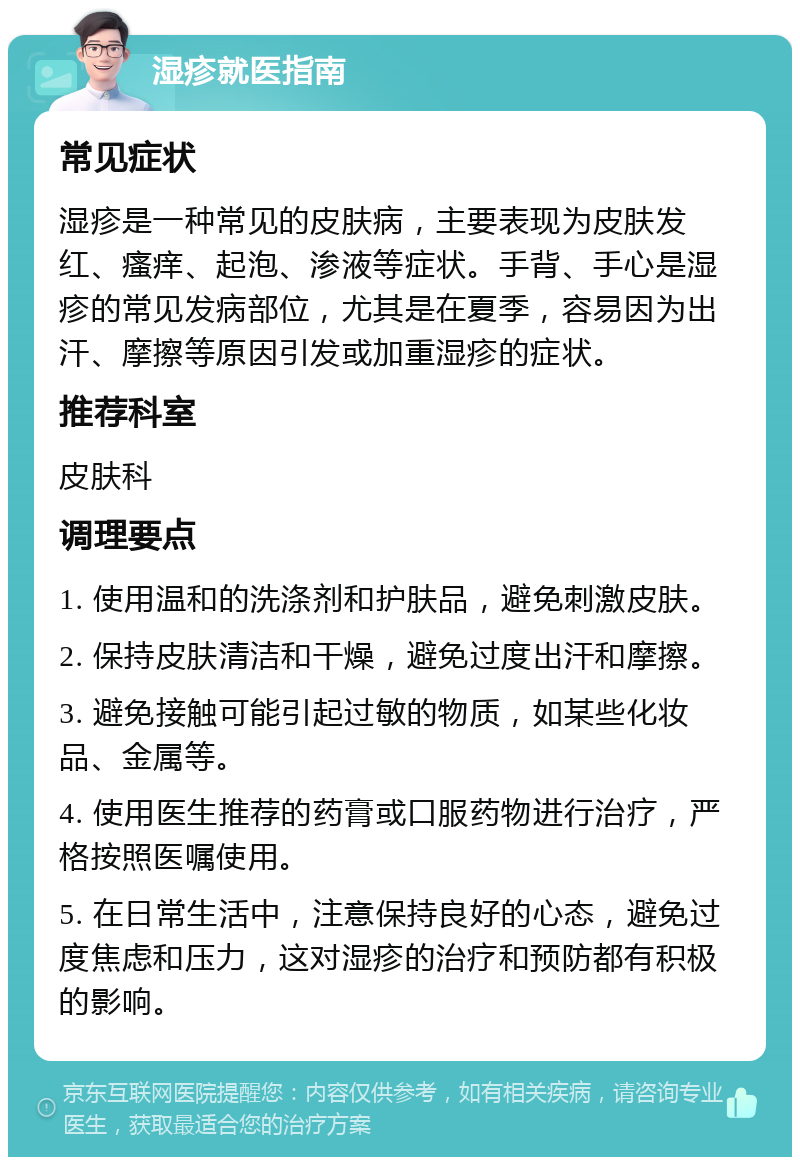 湿疹就医指南 常见症状 湿疹是一种常见的皮肤病，主要表现为皮肤发红、瘙痒、起泡、渗液等症状。手背、手心是湿疹的常见发病部位，尤其是在夏季，容易因为出汗、摩擦等原因引发或加重湿疹的症状。 推荐科室 皮肤科 调理要点 1. 使用温和的洗涤剂和护肤品，避免刺激皮肤。 2. 保持皮肤清洁和干燥，避免过度出汗和摩擦。 3. 避免接触可能引起过敏的物质，如某些化妆品、金属等。 4. 使用医生推荐的药膏或口服药物进行治疗，严格按照医嘱使用。 5. 在日常生活中，注意保持良好的心态，避免过度焦虑和压力，这对湿疹的治疗和预防都有积极的影响。