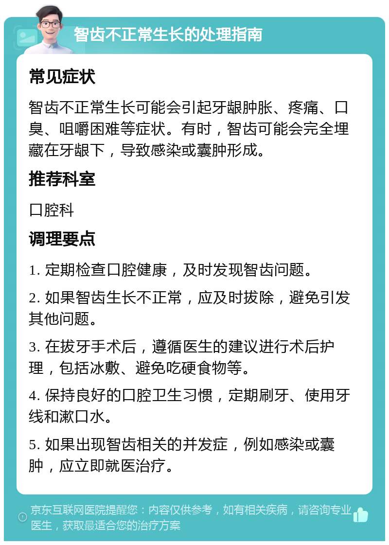 智齿不正常生长的处理指南 常见症状 智齿不正常生长可能会引起牙龈肿胀、疼痛、口臭、咀嚼困难等症状。有时，智齿可能会完全埋藏在牙龈下，导致感染或囊肿形成。 推荐科室 口腔科 调理要点 1. 定期检查口腔健康，及时发现智齿问题。 2. 如果智齿生长不正常，应及时拔除，避免引发其他问题。 3. 在拔牙手术后，遵循医生的建议进行术后护理，包括冰敷、避免吃硬食物等。 4. 保持良好的口腔卫生习惯，定期刷牙、使用牙线和漱口水。 5. 如果出现智齿相关的并发症，例如感染或囊肿，应立即就医治疗。