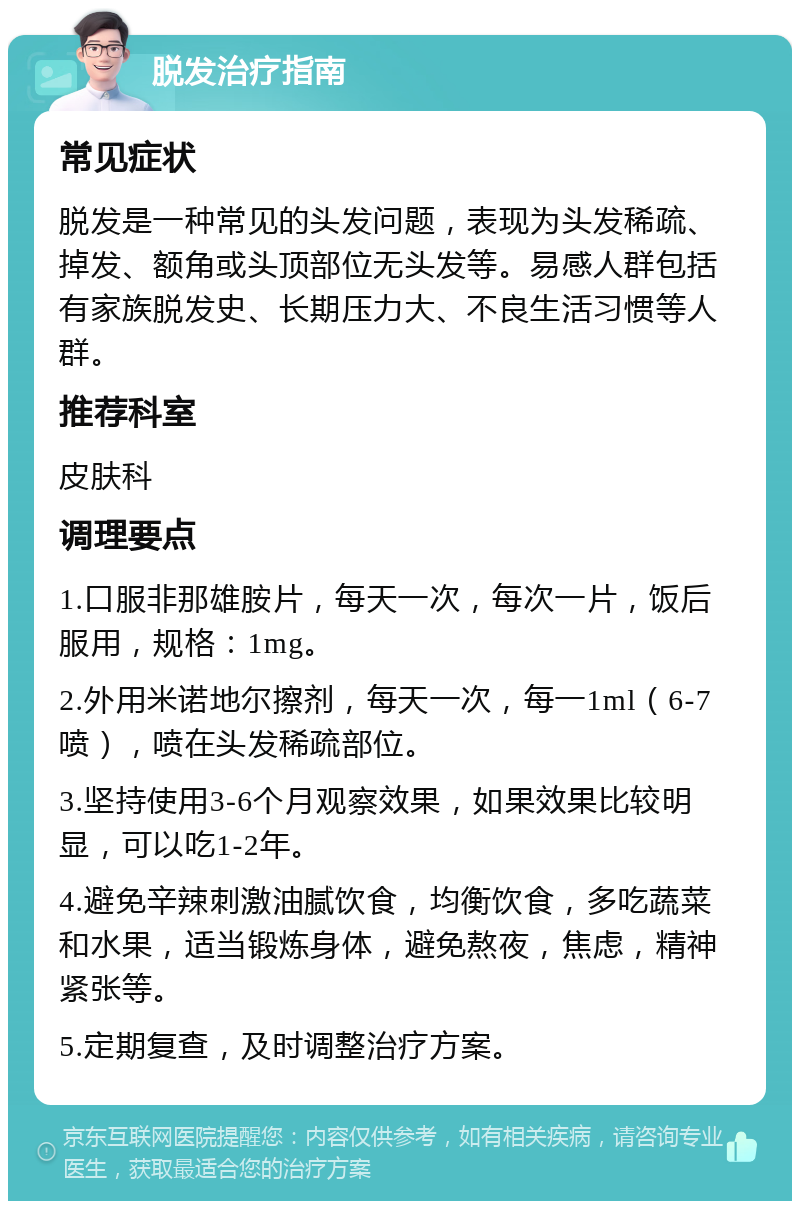 脱发治疗指南 常见症状 脱发是一种常见的头发问题，表现为头发稀疏、掉发、额角或头顶部位无头发等。易感人群包括有家族脱发史、长期压力大、不良生活习惯等人群。 推荐科室 皮肤科 调理要点 1.口服非那雄胺片，每天一次，每次一片，饭后服用，规格：1mg。 2.外用米诺地尔擦剂，每天一次，每一1ml（6-7喷），喷在头发稀疏部位。 3.坚持使用3-6个月观察效果，如果效果比较明显，可以吃1-2年。 4.避免辛辣刺激油腻饮食，均衡饮食，多吃蔬菜和水果，适当锻炼身体，避免熬夜，焦虑，精神紧张等。 5.定期复查，及时调整治疗方案。