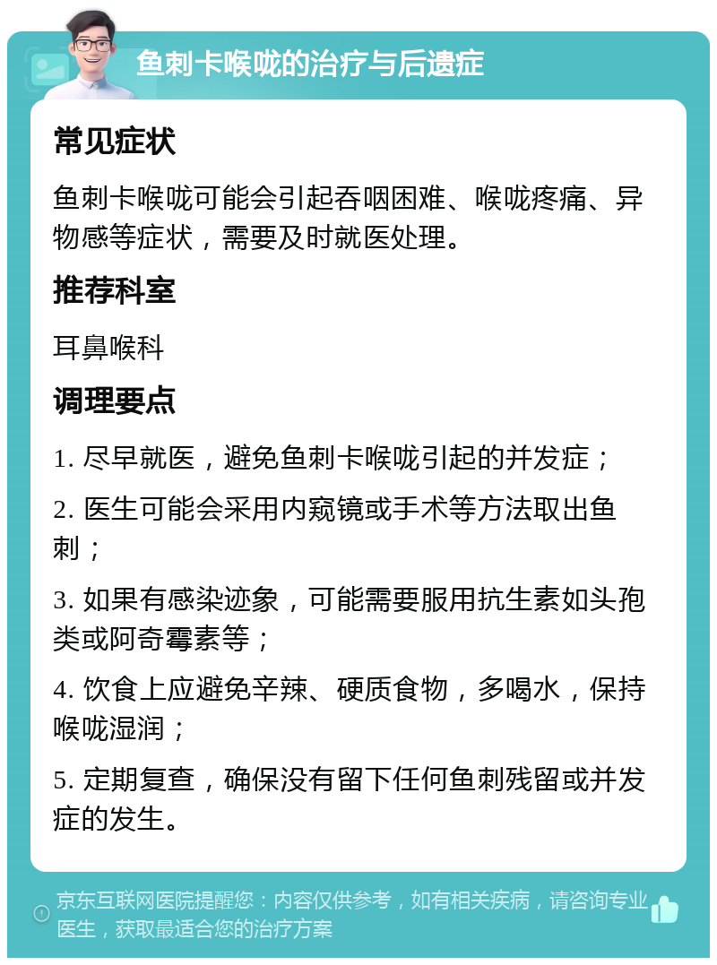 鱼刺卡喉咙的治疗与后遗症 常见症状 鱼刺卡喉咙可能会引起吞咽困难、喉咙疼痛、异物感等症状，需要及时就医处理。 推荐科室 耳鼻喉科 调理要点 1. 尽早就医，避免鱼刺卡喉咙引起的并发症； 2. 医生可能会采用内窥镜或手术等方法取出鱼刺； 3. 如果有感染迹象，可能需要服用抗生素如头孢类或阿奇霉素等； 4. 饮食上应避免辛辣、硬质食物，多喝水，保持喉咙湿润； 5. 定期复查，确保没有留下任何鱼刺残留或并发症的发生。