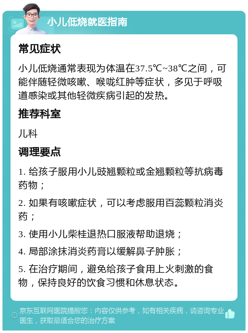 小儿低烧就医指南 常见症状 小儿低烧通常表现为体温在37.5℃~38℃之间，可能伴随轻微咳嗽、喉咙红肿等症状，多见于呼吸道感染或其他轻微疾病引起的发热。 推荐科室 儿科 调理要点 1. 给孩子服用小儿豉翘颗粒或金翘颗粒等抗病毒药物； 2. 如果有咳嗽症状，可以考虑服用百蕊颗粒消炎药； 3. 使用小儿柴桂退热口服液帮助退烧； 4. 局部涂抹消炎药膏以缓解鼻子肿胀； 5. 在治疗期间，避免给孩子食用上火刺激的食物，保持良好的饮食习惯和休息状态。