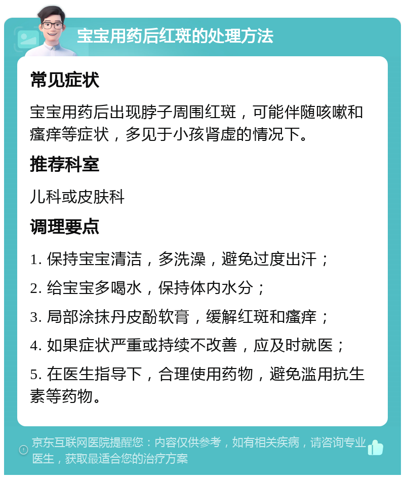 宝宝用药后红斑的处理方法 常见症状 宝宝用药后出现脖子周围红斑，可能伴随咳嗽和瘙痒等症状，多见于小孩肾虚的情况下。 推荐科室 儿科或皮肤科 调理要点 1. 保持宝宝清洁，多洗澡，避免过度出汗； 2. 给宝宝多喝水，保持体内水分； 3. 局部涂抹丹皮酚软膏，缓解红斑和瘙痒； 4. 如果症状严重或持续不改善，应及时就医； 5. 在医生指导下，合理使用药物，避免滥用抗生素等药物。