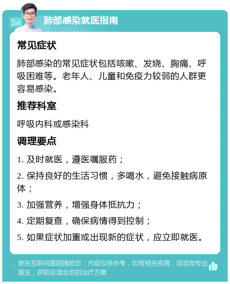 肺部感染就医指南 常见症状 肺部感染的常见症状包括咳嗽、发烧、胸痛、呼吸困难等。老年人、儿童和免疫力较弱的人群更容易感染。 推荐科室 呼吸内科或感染科 调理要点 1. 及时就医，遵医嘱服药； 2. 保持良好的生活习惯，多喝水，避免接触病原体； 3. 加强营养，增强身体抵抗力； 4. 定期复查，确保病情得到控制； 5. 如果症状加重或出现新的症状，应立即就医。