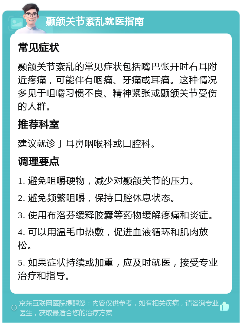 颞颌关节紊乱就医指南 常见症状 颞颌关节紊乱的常见症状包括嘴巴张开时右耳附近疼痛，可能伴有咽痛、牙痛或耳痛。这种情况多见于咀嚼习惯不良、精神紧张或颞颌关节受伤的人群。 推荐科室 建议就诊于耳鼻咽喉科或口腔科。 调理要点 1. 避免咀嚼硬物，减少对颞颌关节的压力。 2. 避免频繁咀嚼，保持口腔休息状态。 3. 使用布洛芬缓释胶囊等药物缓解疼痛和炎症。 4. 可以用温毛巾热敷，促进血液循环和肌肉放松。 5. 如果症状持续或加重，应及时就医，接受专业治疗和指导。