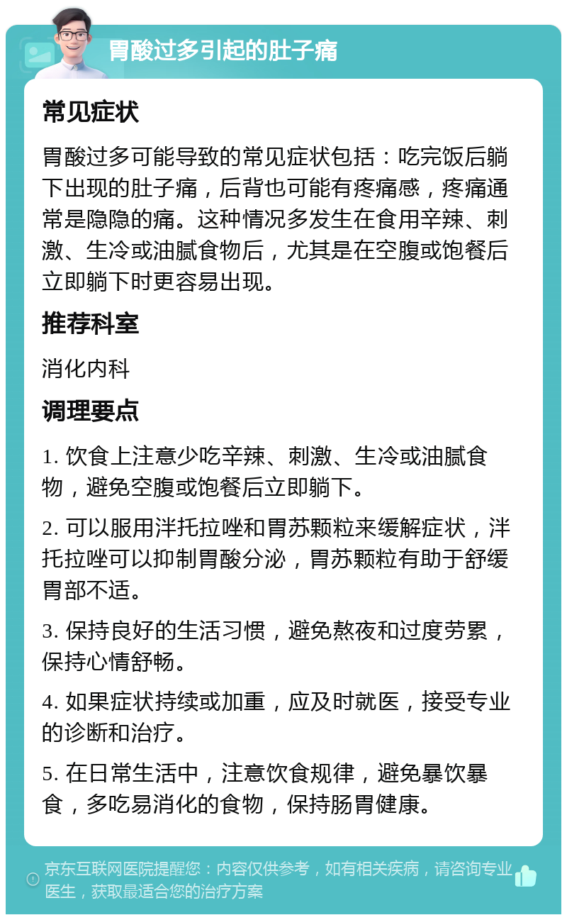 胃酸过多引起的肚子痛 常见症状 胃酸过多可能导致的常见症状包括：吃完饭后躺下出现的肚子痛，后背也可能有疼痛感，疼痛通常是隐隐的痛。这种情况多发生在食用辛辣、刺激、生冷或油腻食物后，尤其是在空腹或饱餐后立即躺下时更容易出现。 推荐科室 消化内科 调理要点 1. 饮食上注意少吃辛辣、刺激、生冷或油腻食物，避免空腹或饱餐后立即躺下。 2. 可以服用泮托拉唑和胃苏颗粒来缓解症状，泮托拉唑可以抑制胃酸分泌，胃苏颗粒有助于舒缓胃部不适。 3. 保持良好的生活习惯，避免熬夜和过度劳累，保持心情舒畅。 4. 如果症状持续或加重，应及时就医，接受专业的诊断和治疗。 5. 在日常生活中，注意饮食规律，避免暴饮暴食，多吃易消化的食物，保持肠胃健康。