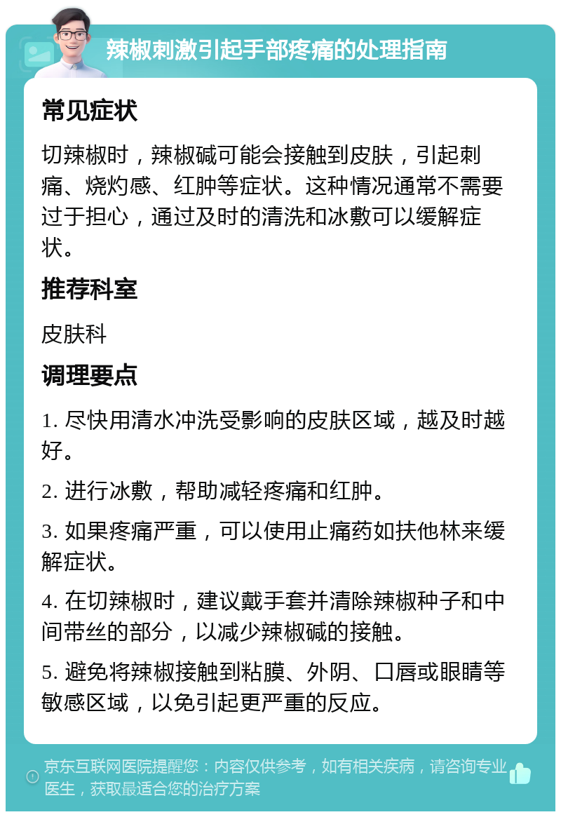 辣椒刺激引起手部疼痛的处理指南 常见症状 切辣椒时，辣椒碱可能会接触到皮肤，引起刺痛、烧灼感、红肿等症状。这种情况通常不需要过于担心，通过及时的清洗和冰敷可以缓解症状。 推荐科室 皮肤科 调理要点 1. 尽快用清水冲洗受影响的皮肤区域，越及时越好。 2. 进行冰敷，帮助减轻疼痛和红肿。 3. 如果疼痛严重，可以使用止痛药如扶他林来缓解症状。 4. 在切辣椒时，建议戴手套并清除辣椒种子和中间带丝的部分，以减少辣椒碱的接触。 5. 避免将辣椒接触到粘膜、外阴、口唇或眼睛等敏感区域，以免引起更严重的反应。