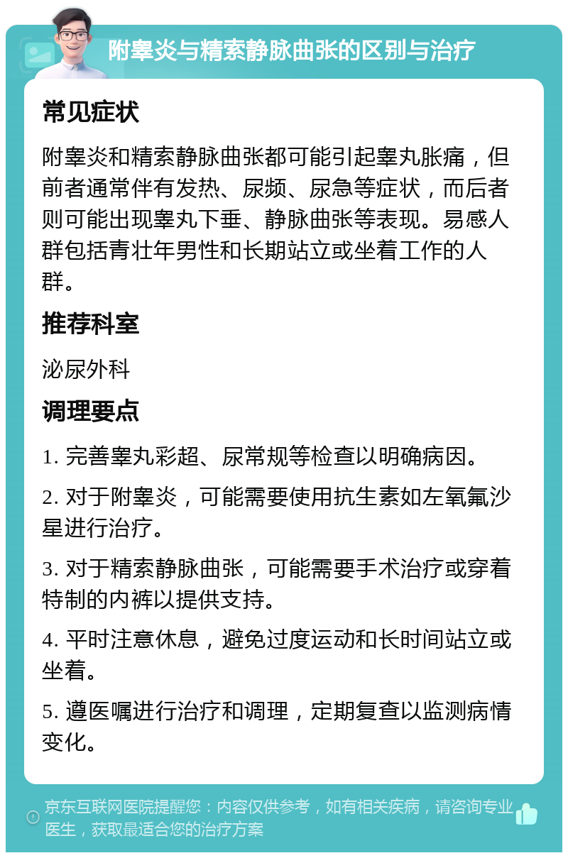 附睾炎与精索静脉曲张的区别与治疗 常见症状 附睾炎和精索静脉曲张都可能引起睾丸胀痛，但前者通常伴有发热、尿频、尿急等症状，而后者则可能出现睾丸下垂、静脉曲张等表现。易感人群包括青壮年男性和长期站立或坐着工作的人群。 推荐科室 泌尿外科 调理要点 1. 完善睾丸彩超、尿常规等检查以明确病因。 2. 对于附睾炎，可能需要使用抗生素如左氧氟沙星进行治疗。 3. 对于精索静脉曲张，可能需要手术治疗或穿着特制的内裤以提供支持。 4. 平时注意休息，避免过度运动和长时间站立或坐着。 5. 遵医嘱进行治疗和调理，定期复查以监测病情变化。