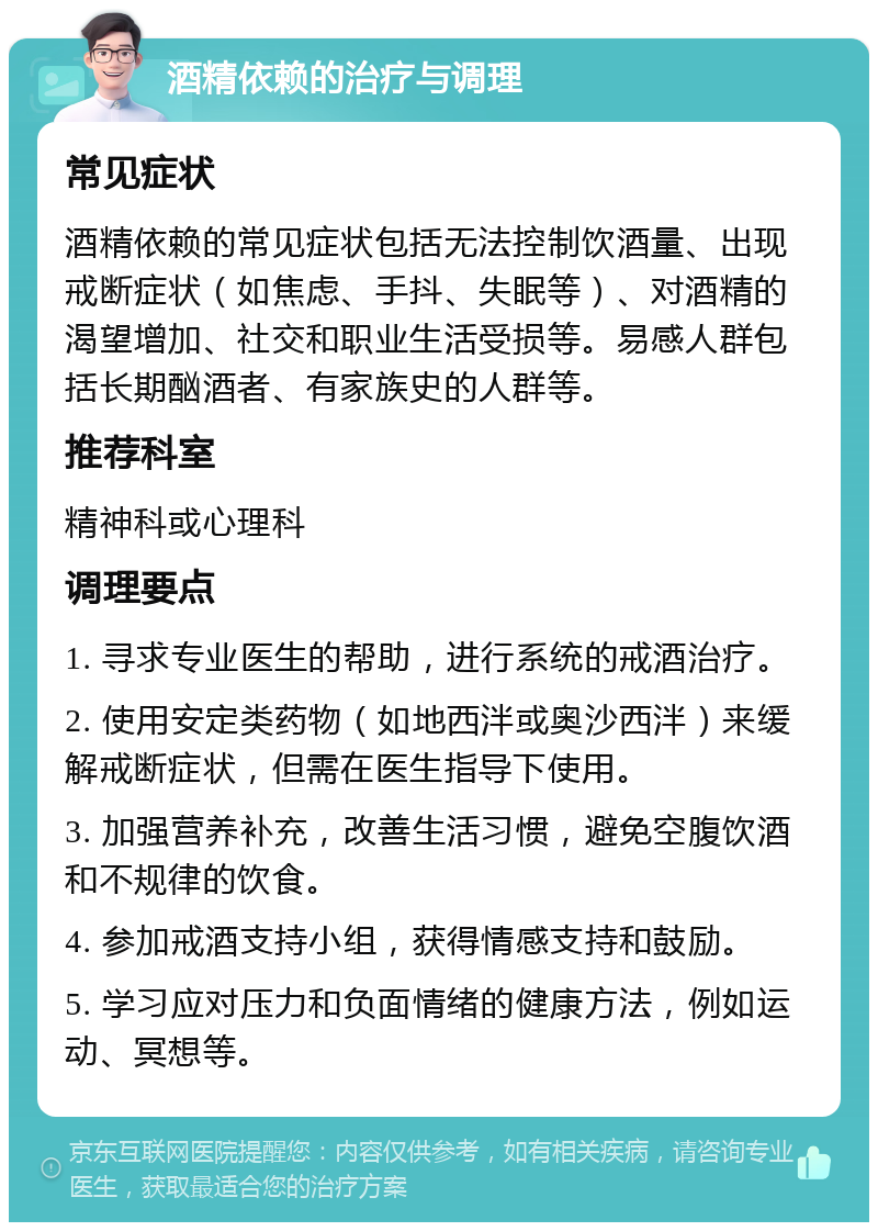 酒精依赖的治疗与调理 常见症状 酒精依赖的常见症状包括无法控制饮酒量、出现戒断症状（如焦虑、手抖、失眠等）、对酒精的渴望增加、社交和职业生活受损等。易感人群包括长期酗酒者、有家族史的人群等。 推荐科室 精神科或心理科 调理要点 1. 寻求专业医生的帮助，进行系统的戒酒治疗。 2. 使用安定类药物（如地西泮或奥沙西泮）来缓解戒断症状，但需在医生指导下使用。 3. 加强营养补充，改善生活习惯，避免空腹饮酒和不规律的饮食。 4. 参加戒酒支持小组，获得情感支持和鼓励。 5. 学习应对压力和负面情绪的健康方法，例如运动、冥想等。