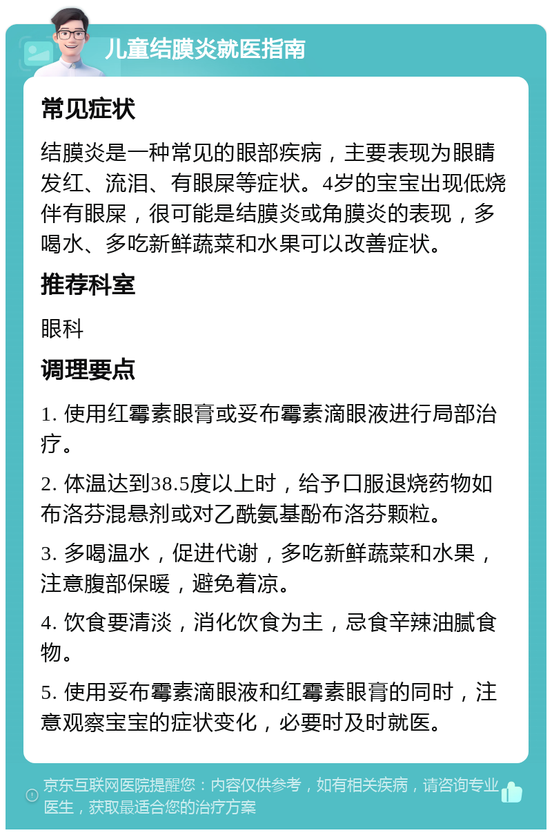 儿童结膜炎就医指南 常见症状 结膜炎是一种常见的眼部疾病，主要表现为眼睛发红、流泪、有眼屎等症状。4岁的宝宝出现低烧伴有眼屎，很可能是结膜炎或角膜炎的表现，多喝水、多吃新鲜蔬菜和水果可以改善症状。 推荐科室 眼科 调理要点 1. 使用红霉素眼膏或妥布霉素滴眼液进行局部治疗。 2. 体温达到38.5度以上时，给予口服退烧药物如布洛芬混悬剂或对乙酰氨基酚布洛芬颗粒。 3. 多喝温水，促进代谢，多吃新鲜蔬菜和水果，注意腹部保暖，避免着凉。 4. 饮食要清淡，消化饮食为主，忌食辛辣油腻食物。 5. 使用妥布霉素滴眼液和红霉素眼膏的同时，注意观察宝宝的症状变化，必要时及时就医。