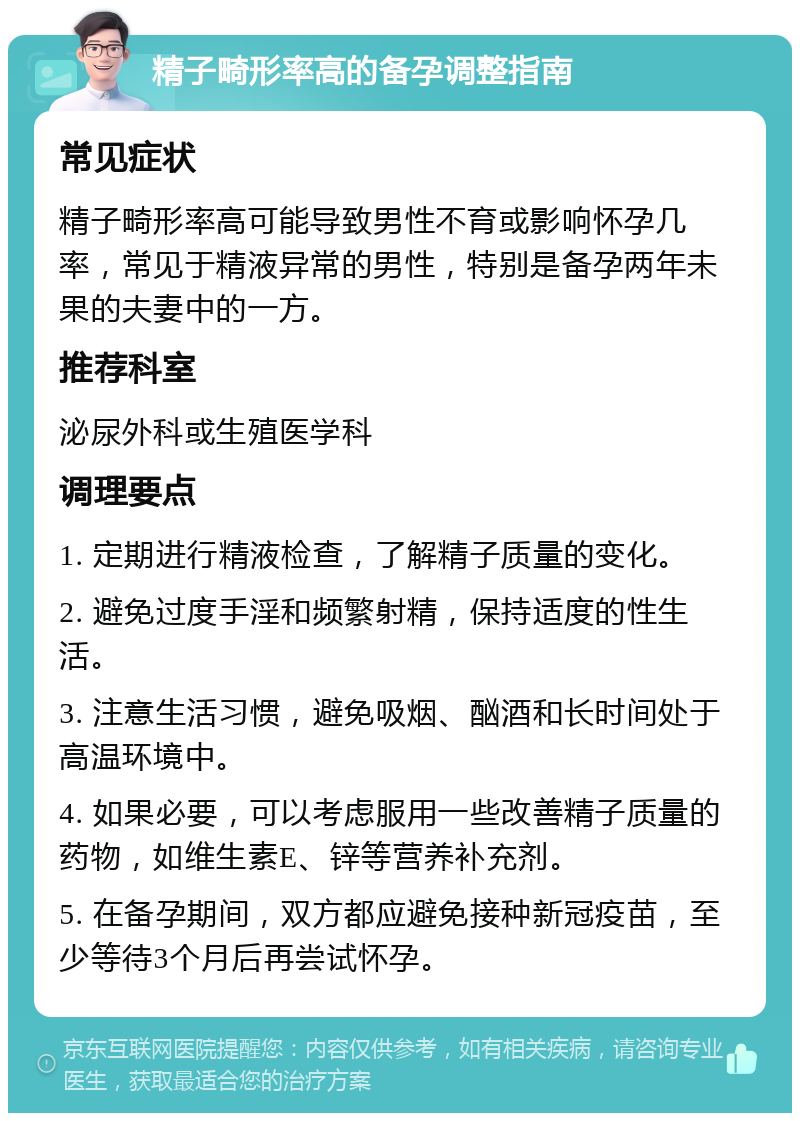 精子畸形率高的备孕调整指南 常见症状 精子畸形率高可能导致男性不育或影响怀孕几率，常见于精液异常的男性，特别是备孕两年未果的夫妻中的一方。 推荐科室 泌尿外科或生殖医学科 调理要点 1. 定期进行精液检查，了解精子质量的变化。 2. 避免过度手淫和频繁射精，保持适度的性生活。 3. 注意生活习惯，避免吸烟、酗酒和长时间处于高温环境中。 4. 如果必要，可以考虑服用一些改善精子质量的药物，如维生素E、锌等营养补充剂。 5. 在备孕期间，双方都应避免接种新冠疫苗，至少等待3个月后再尝试怀孕。