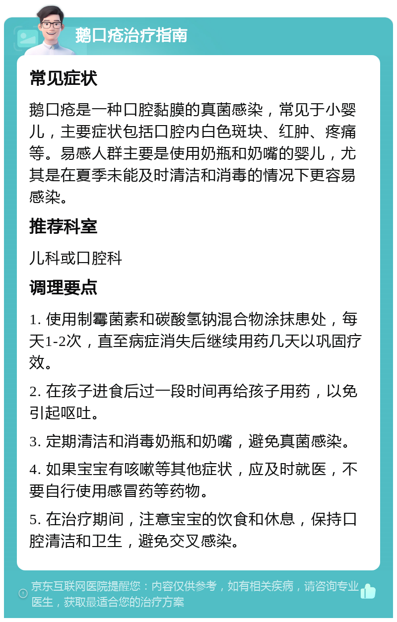 鹅口疮治疗指南 常见症状 鹅口疮是一种口腔黏膜的真菌感染，常见于小婴儿，主要症状包括口腔内白色斑块、红肿、疼痛等。易感人群主要是使用奶瓶和奶嘴的婴儿，尤其是在夏季未能及时清洁和消毒的情况下更容易感染。 推荐科室 儿科或口腔科 调理要点 1. 使用制霉菌素和碳酸氢钠混合物涂抹患处，每天1-2次，直至病症消失后继续用药几天以巩固疗效。 2. 在孩子进食后过一段时间再给孩子用药，以免引起呕吐。 3. 定期清洁和消毒奶瓶和奶嘴，避免真菌感染。 4. 如果宝宝有咳嗽等其他症状，应及时就医，不要自行使用感冒药等药物。 5. 在治疗期间，注意宝宝的饮食和休息，保持口腔清洁和卫生，避免交叉感染。