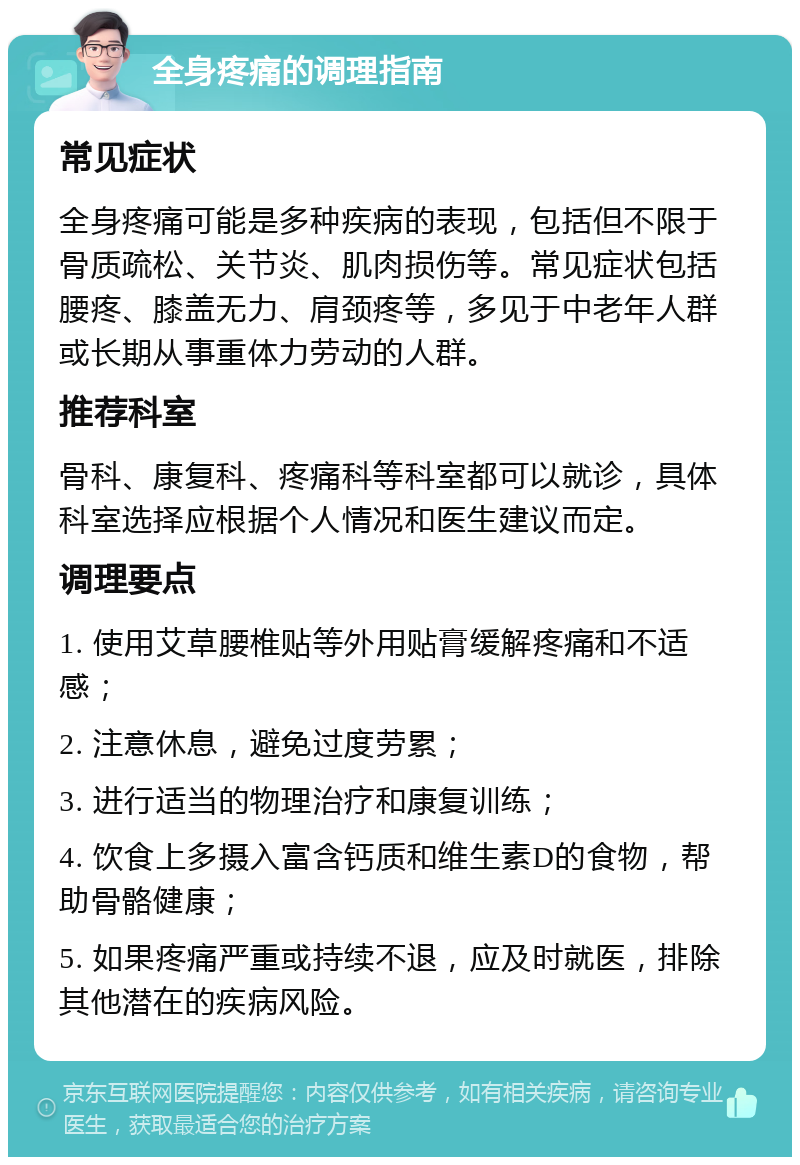 全身疼痛的调理指南 常见症状 全身疼痛可能是多种疾病的表现，包括但不限于骨质疏松、关节炎、肌肉损伤等。常见症状包括腰疼、膝盖无力、肩颈疼等，多见于中老年人群或长期从事重体力劳动的人群。 推荐科室 骨科、康复科、疼痛科等科室都可以就诊，具体科室选择应根据个人情况和医生建议而定。 调理要点 1. 使用艾草腰椎贴等外用贴膏缓解疼痛和不适感； 2. 注意休息，避免过度劳累； 3. 进行适当的物理治疗和康复训练； 4. 饮食上多摄入富含钙质和维生素D的食物，帮助骨骼健康； 5. 如果疼痛严重或持续不退，应及时就医，排除其他潜在的疾病风险。