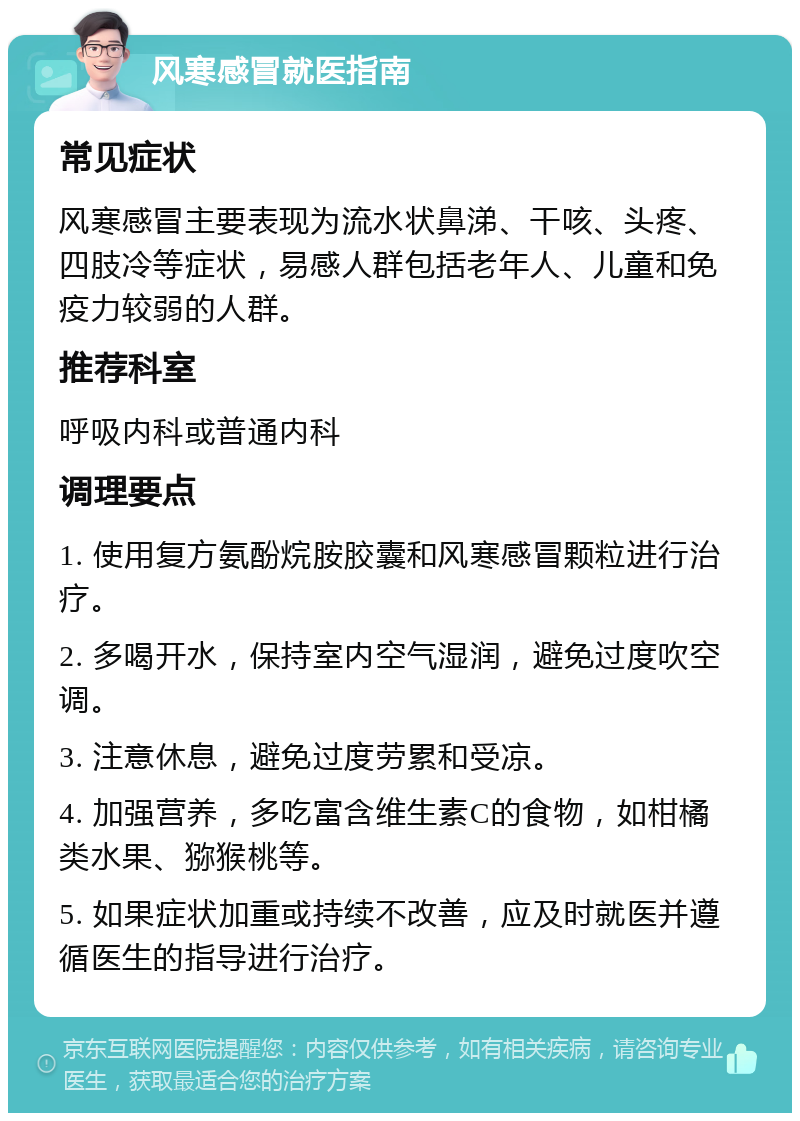 风寒感冒就医指南 常见症状 风寒感冒主要表现为流水状鼻涕、干咳、头疼、四肢冷等症状，易感人群包括老年人、儿童和免疫力较弱的人群。 推荐科室 呼吸内科或普通内科 调理要点 1. 使用复方氨酚烷胺胶囊和风寒感冒颗粒进行治疗。 2. 多喝开水，保持室内空气湿润，避免过度吹空调。 3. 注意休息，避免过度劳累和受凉。 4. 加强营养，多吃富含维生素C的食物，如柑橘类水果、猕猴桃等。 5. 如果症状加重或持续不改善，应及时就医并遵循医生的指导进行治疗。