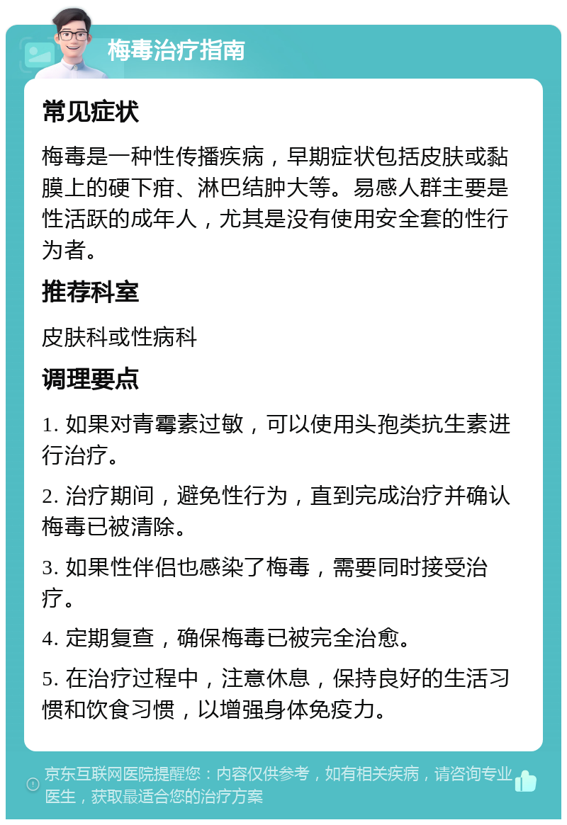 梅毒治疗指南 常见症状 梅毒是一种性传播疾病，早期症状包括皮肤或黏膜上的硬下疳、淋巴结肿大等。易感人群主要是性活跃的成年人，尤其是没有使用安全套的性行为者。 推荐科室 皮肤科或性病科 调理要点 1. 如果对青霉素过敏，可以使用头孢类抗生素进行治疗。 2. 治疗期间，避免性行为，直到完成治疗并确认梅毒已被清除。 3. 如果性伴侣也感染了梅毒，需要同时接受治疗。 4. 定期复查，确保梅毒已被完全治愈。 5. 在治疗过程中，注意休息，保持良好的生活习惯和饮食习惯，以增强身体免疫力。