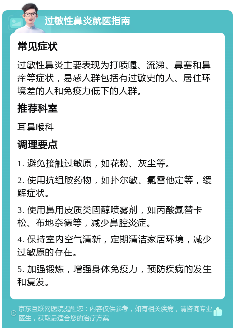 过敏性鼻炎就医指南 常见症状 过敏性鼻炎主要表现为打喷嚏、流涕、鼻塞和鼻痒等症状，易感人群包括有过敏史的人、居住环境差的人和免疫力低下的人群。 推荐科室 耳鼻喉科 调理要点 1. 避免接触过敏原，如花粉、灰尘等。 2. 使用抗组胺药物，如扑尔敏、氯雷他定等，缓解症状。 3. 使用鼻用皮质类固醇喷雾剂，如丙酸氟替卡松、布地奈德等，减少鼻腔炎症。 4. 保持室内空气清新，定期清洁家居环境，减少过敏原的存在。 5. 加强锻炼，增强身体免疫力，预防疾病的发生和复发。